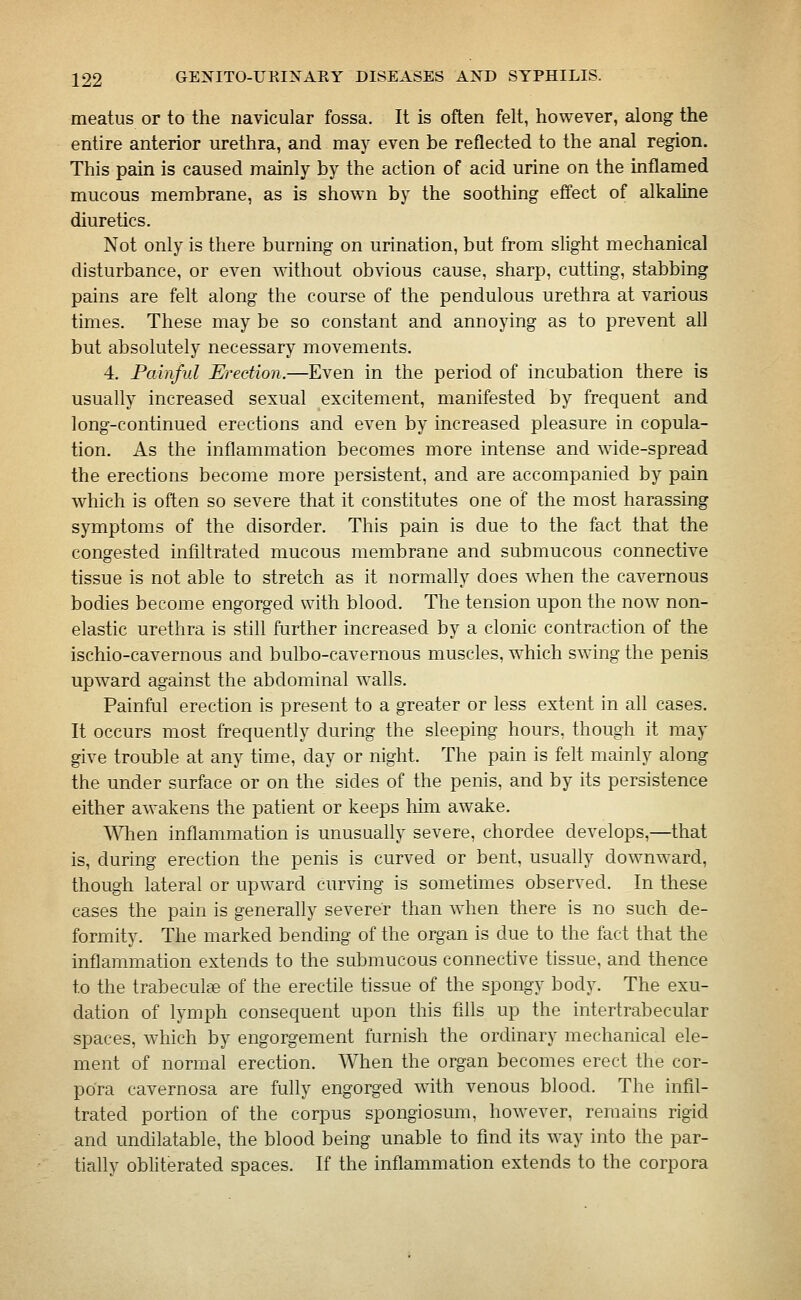 meatus or to the navicular fossa. It is often felt, however, along the entire anterior urethra, and may even be reflected to the anal region. This pain is caused mainly by the action of acid urine on the inflamed mucous membrane, as is shown by the soothing effect of alkaline diuretics. Not only is there burning on urination, but from slight mechanical disturbance, or even without obvious cause, sharp, cutting, stabbing pains are felt along the course of the pendulous urethra at various times. These may be so constant and annoying as to prevent all but absolutely necessary movements. 4. Painful Erection.—Even in the period of incubation there is usually increased sexual excitement, manifested by frequent and long-continued erections and even by increased pleasure in copula- tion. As the inflammation becomes more intense and wide-spread the erections become more persistent, and are accompanied by pain which is often so severe that it constitutes one of the most harassing symptoms of the disorder. This pain is due to the fact that the congested infiltrated mucous membrane and submucous connective tissue is not able to stretch as it normally does when the cavernous bodies become engorged with blood. The tension upon the now non- elastic urethra is still further increased by a clonic contraction of the ischio-cavernous and bulbo-cavernous muscles, which swing the penis upward against the abdominal walls. Painful erection is present to a greater or less extent in all cases. It occurs most frequently during the sleeping hours, though it may give trouble at any time, day or night. The pain is felt mainly along the under surface or on the sides of the penis, and by its persistence either awakens the patient or keeps him awake. Wlien inflammation is unusually severe, chordee develops,—that is, during erection the penis is curved or bent, usually downward, though lateral or upward curving is sometimes observed. In these cases the pain is generally severer than when there is no such de- formity. The marked bending of the organ is due to the fact that the inflammation extends to the submucous connective tissue, and thence to the trabeculte of the erectile tissue of the spongy body. The exu- dation of lymph consequent upon this fxlls up the intertrabecular spaces, which by engorgement furnish the ordinary mechanical ele- ment of normal erection. When the organ becomes erect the cor- pora cavernosa are fully engorged with venous blood. The infil- trated portion of the corpus spongiosum, however, remains rigid and undilatable, the blood being unable to find its way into the par- tially obliterated spaces. If the inflammation extends to the corpora