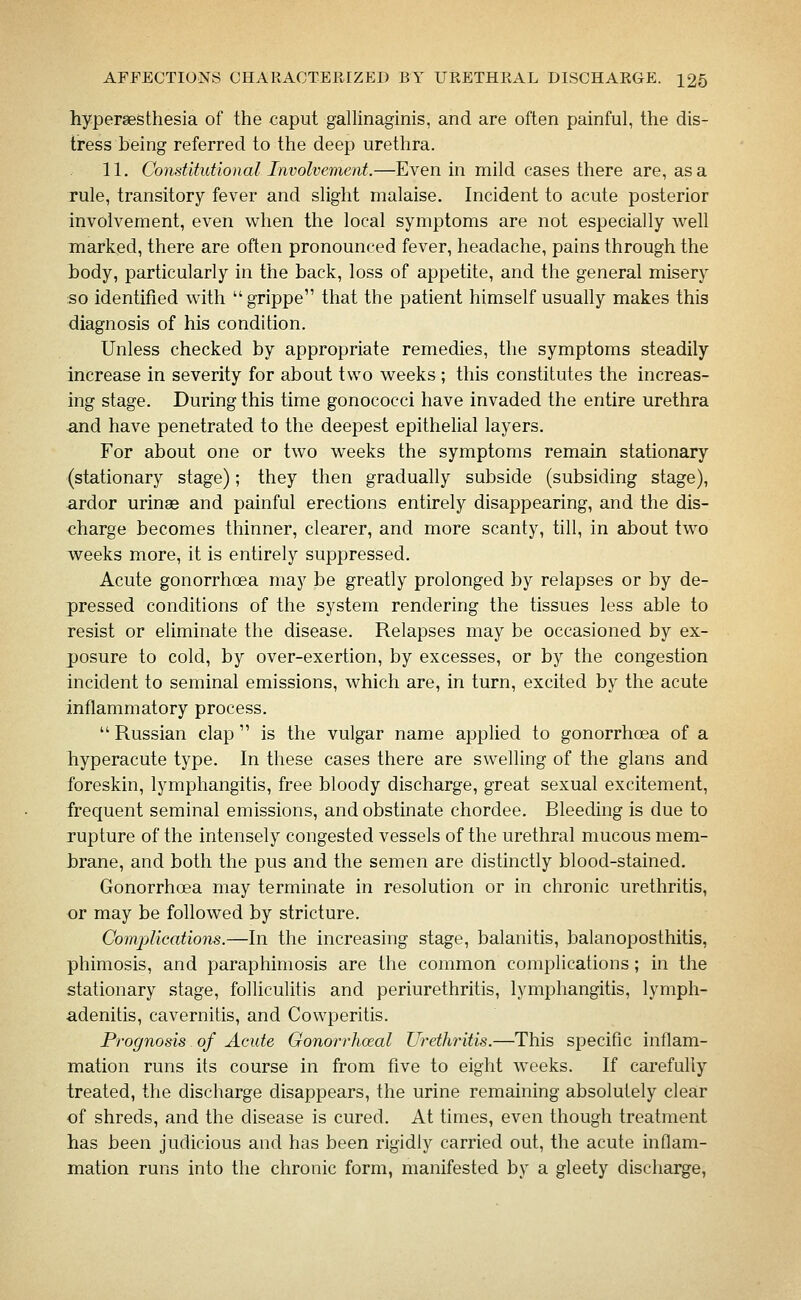 hypersesthesia of the caput gallinaginis, and are often painful, the dis- tress being referred to the deep urethra. 11. Constitutional Involvement.—Even in mild cases there are, as a rule, transitory fever and slight malaise. Incident to acute posterior involvement, even when the local symptoms are not especially well marked, there are often pronounced fever, headache, pains through the body, particularly in the back, loss of appetite, and the general misery so identified with  grippe that the patient himself usually makes this diagnosis of his condition. Unless checked by appropriate remedies, the symptoms steadily increase in severity for about two weeks ; this constitutes the increas- ing stage. During this time gonococci have invaded the entire urethra and have penetrated to the deepest epithelial layers. For about one or two weeks the symptoms remain stationary (stationary stage); they then gradually subside (subsiding stage), ardor urinae and painful erections entirely disappearing, and the dis- charge becomes thinner, clearer, and more scanty, till, in about two weeks more, it is entirely suppressed. Acute gonorrhcEa may be greatly prolonged by relapses or by de- pressed conditions of the system rendering the tissues less able to resist or eliminate the disease. Relapses may be occasioned by ex- posure to cold, by over-exertion, by excesses, or by the congestion incident to seminal emissions, which are, in turn, excited by the acute inflammatory process.  Russian clap  is the vulgar name applied to gonorrhoea of a hyperacute type. In these cases there are swelling of the glans and foreskin, lymphangitis, free bloody discharge, great sexual excitement, frequent seminal emissions, and obstinate chordee. Bleeding is due to rupture of the intensely congested vessels of the urethral mucous mem- brane, and both the pus and the semen are distinctly blood-stained. Gonorrhoea may terminate in resolution or in chronic urethritis, or may be followed by stricture. Comjylications.—In the increasing stage, balanitis, balanoposthitis, phimosis, and paraphimosis are the common complications; in the stationary stage, folliculitis and periurethritis, lymphangitis, lymph- adenitis, cavernitis, and Cowperitis. Prognosis of Acute Gonorrhoeal Urethritis.—This specific inflam- mation runs its course in from five to eight weeks. If carefully treated, the discharge disappears, the urine remaining absolutely clear of shreds, and the disease is cured. At times, even though treatment has been judicious and has been rigidly carried out, the acute inflam- mation runs into the chronic form, manifested by a gleety discharge.