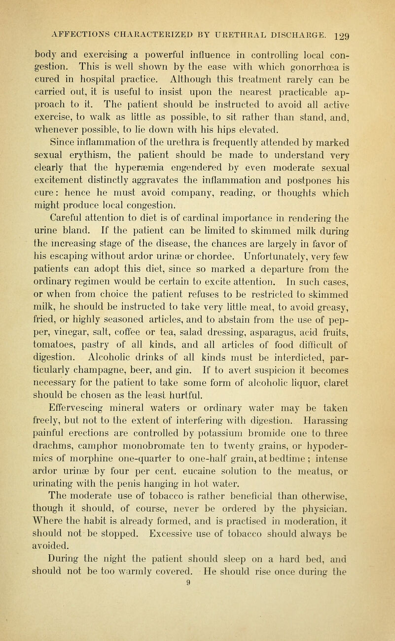 body and exercising a powerful influence in controlling local con- gestion. This is well shown by the ease with which gonorrhoea is cured in hospital practice. Although this treatment rarely can be carried out, it is useful to insist upon the nearest practicable ap- proach to it. The patient should be instructed to avoid all active exercise, to walk as little as possible, to sit rather than stand, and, whenever possible, to lie down with his hips elevated. Since inflammation of the urethra is frequently attended by marked sexual erythism, the patient should be made to understand very clearly that the hyperaemia engendered by even moderate sexual excitement distinctly aggravates the inflammation and postpones his cure: hence he must avoid company, reading, or thoughts which might produce local congestion. Careful attention to diet is of cardinal importance in rendering the urine bland. If the patient can be limited to skimmed milk during the increasing stage of the disease, the chances are largely in favor of his escaping without ardor urinse or chordee. Unfortunately, very few patients can adopt this diet, since so marked a departure from the ordinary regimen would be certain to excite attention. In such cases, or when from choice the patient refuses to be restricted to skimmed milk, he should be instructed to take very little meat, to avoid greasy, fried, or highly seasoned articles, and to abstain from the use of pep- per, vinegar, salt, coffee or tea, salad dressing, asparagus, acid fruits, tomatoes, pastry of all kinds, and all articles of food difficult of digestion. Alcoholic drinks of all kinds must be interdicted, par- ticularly champagne, beer, and gin. If to avert suspicion it becomes necessary for the patient to take some form of alcoholic hquor, claret should be chosen as the least hurtful. Effervescing mineral waters or ordinary water may be taken freely, but not to the extent of interfering with digestion. Harassing painful erections are controlled by potassium bromide one to three drachms, camphor monobromate ten to twenty grains, or hypoder- mics of morphine one-quarter to one-half grain, at bedtime ; intense ardor urinse by four per cent, eucaine solution to the meatus, or urinating with the penis hanging in hot water. The moderate use of tobacco is rather beneficial than otherwise, though it should, of course, never be ordered by the physician. Where the habit is already formed, and is practised in moderation, it should not be stopped. Excessive use of tobacco should always be avoided. During the night the patient should sleep on a hard bed, and should not be too warmly covered. He should rise once during the