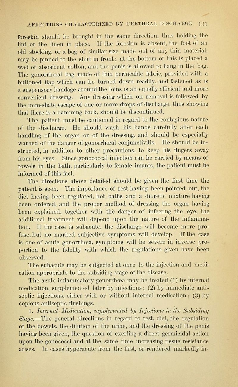 foreskin should be brought in the same direction, thus holding the lint or the linen in place. If the foreskin is absent, the foot of an old stocking, or a bag of similar size made out of any thin material, may be pinned to the shirt in front; at the bottom of this is placed a wad of absorbent cotton, and the penis is allowed to hang in the bag. The gonorrhoeal bag made of thin permeable fabric, provided with a buttoned flap which can be turned down readily, and fastened as is a suspensory bandage around the loins is an equally efficient and more convenient dressing. Any dressing which on removal is followed by the immediate escape of one or more drops of discharge, thus showing that there is a damming back, should be discontinued. The patient must be cautioned in regard to the contagious nature of the discharge. He should wash his hands carefully after each handling of the organ or of the dressing, and should be especially warned of the danger of gonorrhoeal conjunctivitis. He should be in- structed, in addition to other precautions, to keep his fingers away from his eyes. Since gonococcal infection can be carried by means of towels in the bath, particularly to female infants, the patient must be informed of this fact. The directions above detailed should be given the first time the patient is seen. The importance of rest having been pointed out, the diet having been regulated, hot baths and a diuretic mixture having been ordered, and the proper method of dressing the organ having been explained, together with the danger of infecting the eye, the additional treatment will depend upon the nature of the inflamma- tion. If the case is subacute, the discharge will become more pro- fuse, but no marked subjective symptoms will develop. If the case is one of acute gonorrhoea, symptoms will be severe in inverse pro- portion to the fidelity with which the regulations given have been observed. The subacute may be subjected at once to the injection and medi- cation appropriate to the subsiding stage of the disease. The acute inflammatory gonorrhoea may be treated (1) by internal medication, supplemented later by injections; (2) by immediate anti- septic injections, either with or without internal medication; (3) by copious antiseptic flushings. 1. Internal Medication^ supplemented by Injections in the Subsiding Stage.—The general directions in regard to rest, diet, the regulation of the bowels, the dilution of the urine, and the dressing of the penis having been given, the question of exerting a direct germicidal action upon the gonococci and at the same time increasing tissue resistance arises. In cases hyperacute-from the first, or rendered markedly in-
