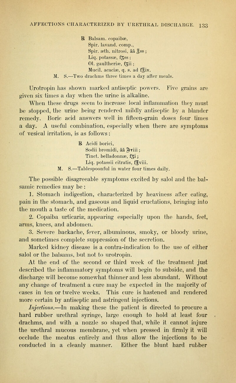 R Balsam, copaibse, Spir. lavand. comp., Spir. seth. nitrosi, aa ^ss ; Liq. potassae, f^ss; 01. gaultheriae, f^ii; Mucil. acaciae, q. s. ad f,f iv. M. S.—Two drachms three times a day after meals. Urotropin has shown marked antiseptic powers. Five grains are given six times a day when the urine is alkaUne. When these drugs seem to increase local inflammation they must be stopped, the urine being rendered mildly antiseptic by a blander remedy. Boric acid answers well in fifteen-grain doses four times a day. A useful combination, especially when there are symptoms of vesical irritation, is as follows: R Acidi borici, Sodii bromidi, aa ^Tiii; Tinct. belladonnse, f,^i; Liq. potassii citratis, f.^viii. M. S.—Tablespoonful in water four times daily. The possible disagreeable symptoms excited by salol and the bal- samic remedies may be: 1. Stomach indigestion, characterized by heaviness after eating, pain in the stomach, and gaseous and liquid eructations, bringing into the mouth a taste of the medication. 2. Copaiba urticaria, appearing especially upon the hands, feet, arms, knees, and abdomen. 3. Severe backache, fever, albuminous, smoky, or bloody urine, and sometimes complete suppression of the secretion. Marked kidney disease is a contra-indication to the use of either salol or the balsams, but not to urotropin. At the end of the second or third week of the treatment just described the inflammatory symptoms will begin to subside, and the discharge will become somewhat thinner and less abundant. Without any change of treatment a cure may be expected in the majority of cases in ten or twelve weeks. This cure is hastened and rendered more certain by antiseptic and astringent injections. Injections.—In making these the patient is directed to procure a hard rubber urethral syringe, large enough to hold at least four drachms, and with a nozzle so shaped that, while it cannot injure the urethral mucous membrane, yet when pressed in firmly it will occlude the meatus entirely and thus allow the injections to be conducted in a cleanly manner. Either the blunt hard rubber