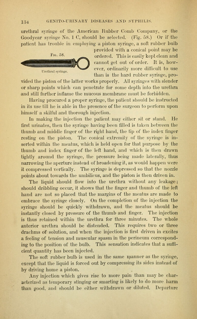 urethral syringe of the American Piubber Comb Company, or the Goodyear syringe No. 1 C, should be selected. (Fig. 58.) Or if the patient has trouble in employing a piston syringe, a soft rubber bulb provided with a conical point may be ^^^-^^; ^ ^^g^ ordered. This is easily kept clean and cannot get out of order. It is, how- ever, ordinarily more difficult to use Uretural synnge. ^ than is the hard rubber syringe, pro- vided the piston of the latter works properly. All syringes with slender or sharp points which can penetrate for some depth into the uretlira and still farther inflame the mucous membrane must be forbidden. Having procured a i)roper syringe, the patient should be instructed in its use till he is able in the presence of the surgeon to perform upon himself a skilful and thorough injection. In making the injection the patient may either sit or stand. He first urinates, then the syringe having been filled is taken between the thumb and middle finger of the right hand, the tip of the index finger resting on the piston. The conical extremity of the syringe is in- serted within the meatus, which is held open for that purpose by the thumb and mdex finger of the left hand, and which is then drawn tightly around the syringe, the pressure being made laterally, thus narrowing the aperture instead of broadening it, as would happen were it compressed vertically. The syringe is depressed so that the nozzle points about towards the umbilicus, and the piston is then driven in. The hquid should flow into the urethra Avithout any leakage; should dribbhng occur, it shows that the finger and thumb of the left hand are not so placed that the margins of the meatus are made to embrace the syringe closely. On the completion of the injection the syringe should be quickly withdrawn, and the meatus should be instantly closed by pressure of the thumb and finger. The injection is thus retained within the urethra for three minutes. The whole anterior urethra should be distended. This requires two or three drachms of solution, and w^hen the injection is first driven in excites a feeling of tension and muscular spasm in the perineum correspond- ing to the position of the bulb. This sensation indicates that a suffi- cient quantity has been injected. The soft rubber bulb is used in the same manner as the syringe, except that the liciuid is forced out by compressing its sides instead of by driving home a piston. Any injection which gives rise to more pain than may be char- acterized as temporary stinging or smarting is likely to do more harm than good, and should be either withdrawn or diluted. Departure
