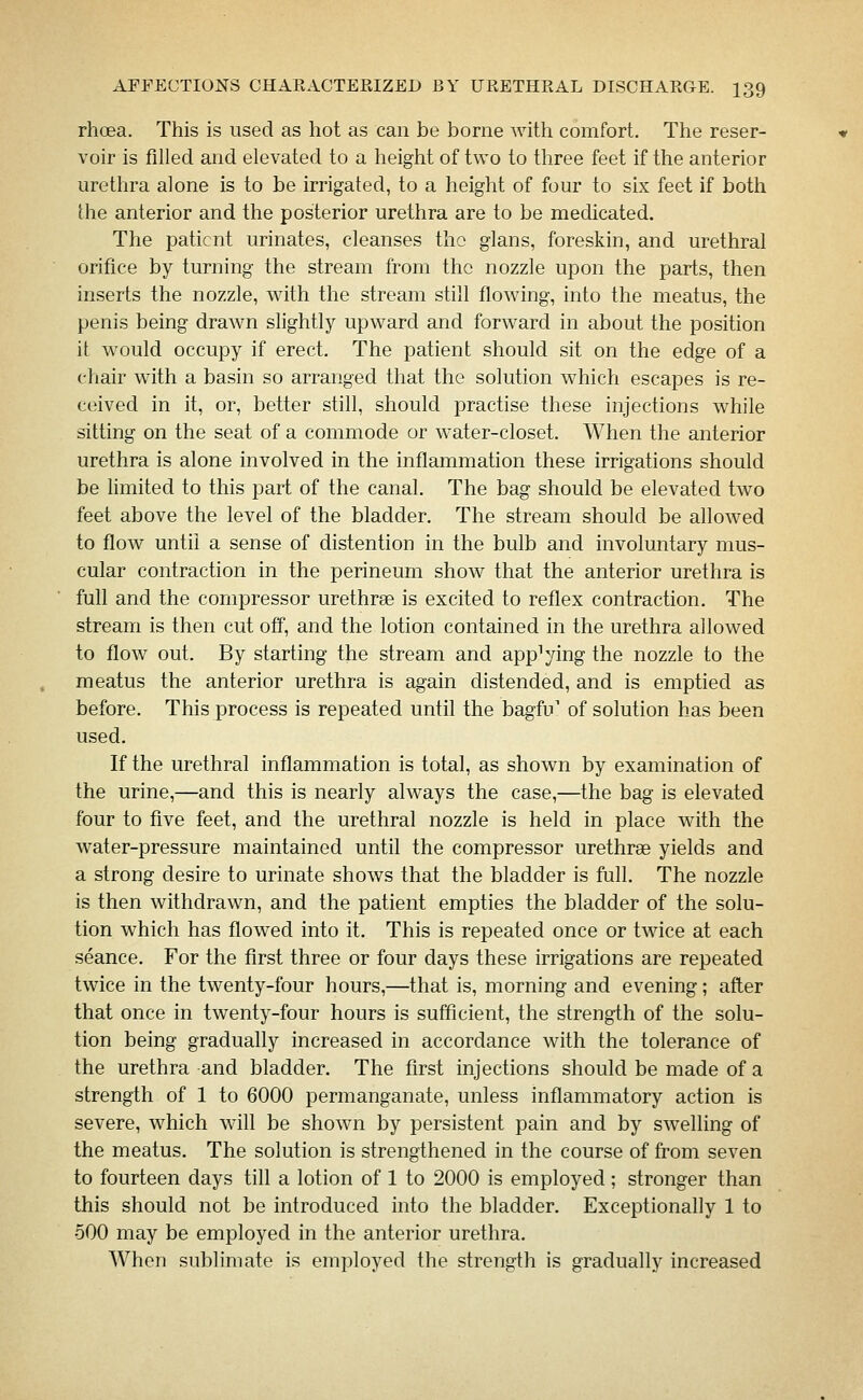 rhoea. This is used as hot as can be borne with comfort. The reser- voir is filled and elevated to a height of two to three feet if the anterior urethra alone is to be irrigated, to a height of four to six feet if both the anterior and the posterior urethra are to be medicated. The patient urinates, cleanses the glans, foreskin, and urethral orifice by turning the stream from the nozzle upon the parts, then inserts the nozzle, with the stream still flowing, into the meatus, the penis being drawn slightly upward and forward in about the position it would occupy if erect. The patient should sit on the edge of a chair with a basin so arranged that the solution which escapes is re- ceived in it, or, better still, should practise these injections wtiile sitting on the seat of a commode or water-closet. When the anterior urethra is alone involved in the inflammation these irrigations should be limited to this part of the canal. The bag should be elevated two feet above the level of the bladder. The stream should be allowed to flow until a sense of distention in the bulb and involuntary mus- cular contraction in the perineum show that the anterior urethra is full and the compressor urethrse is excited to reflex contraction. The stream is then cut off, and the lotion contained in the urethra allowed to flow out. By starting the stream and applying the nozzle to the meatus the anterior urethra is again distended, and is emptied as before. This process is repeated until the bagfu' of solution has been used. If the urethral inflammation is total, as shown by examination of the urine,—and this is nearly always the case,—the bag is elevated four to five feet, and the urethral nozzle is held in place with the water-pressure maintained until the compressor urethrse yields and a strong desire to urinate shows that the bladder is full. The nozzle is then withdrawn, and the patient empties the bladder of the solu- tion which has flowed into it. This is repeated once or twice at each seance. For the first three or four days these irrigations are repeated twice in the twenty-four hours,—that is, morning and evening; after that once in twenty-four hours is sufficient, the strength of the solu- tion being gradually increased in accordance with the tolerance of the urethra and bladder. The first injections should be made of a strength of 1 to 6000 permanganate, unless inflammatory action is severe, which will be shown by persistent pain and by swelling of the meatus. The solution is strengthened in the course of from seven to fourteen days till a lotion of 1 to 2000 is employed ; stronger than this should not be introduced into the bladder. Exceptionally 1 to 500 may be employed in the anterior urethra. When sublimate is employed the strength is gradually increased