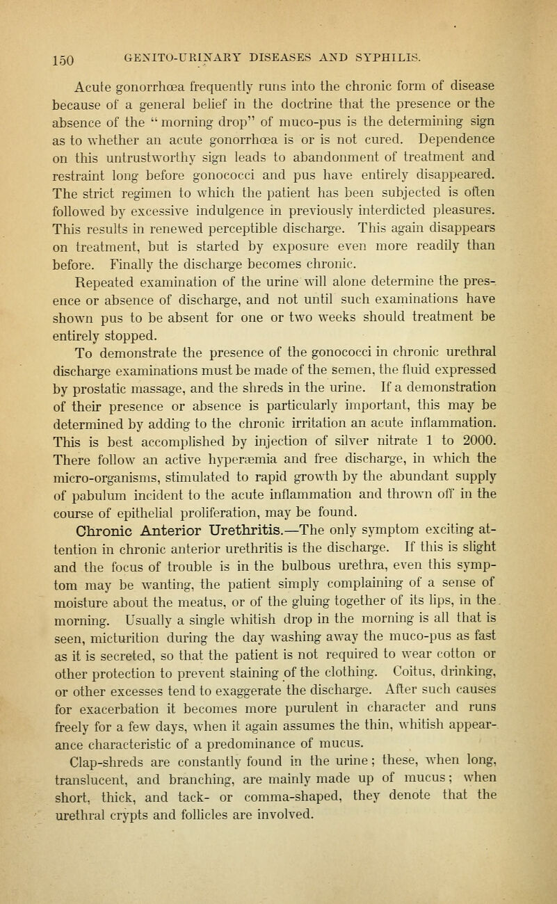 Acute gonorrhoea frequently runs into the chronic form of disease because of a general belief in the doctrine that the presence or the absence of the  morning drop of muco-pus is the determining sign as to whether an acute gonorrhoea is or is not cured. Dependence on this untrustworthy sign leads to abandonment of treatment and restraint long before gonococci and pus have entirely disappeared. The strict regimen to which the patient has been subjected is often followed by excessive indulgence in previously interdicted pleasures. This results in renewed perceptible discharge. This again disappears on treatment, but is started by exposure even more readily than before. Finally the discharge becomes chronic. Repeated examination of the urine will alone determine the pres- ence or absence of discharge, and not until such examinations have shown pus to be absent for one or two weeks should treatment be entirely stopped. To demonstrate the presence of the gonococci in clironic urethral discharge examinations must be made of the semen, the fluid expressed by prostatic massage, and the shreds in the urine. If a demonstration of their presence or absence is particularly important, this may be determined by adding to the chronic irritation an acute inflammation. This is best accomplished by injection of silver nitrate 1 to 2000. There follow an active hyperaemia and free discharge, in which the micro-organisms, stimulated to rapid growth by the abundant supply of pabulum incident to the acute mflammation and thrown off in the course of epithelial proliferation, may be found. Clironic Anterior Urethritis.—The only symptom exciting at- tention in chronic anterior urethritis is the discharge. If this is slight and the focus of trouble is in the bulbous urethra, even this symp- tom may be wanting, the patient simply complaining of a sense of moisture about the meatus, or of the gluing together of its lips, in the. morning. Usually a single whitish drop in the morning is all that is seen, micturition during the day washing away the muco-pus as fast as it is secreted, so that the patient is not required to wear cotton or other protection to prevent staining of the clothing. Coitus, drinking, or other excesses tend to exaggerate the discharge. After such causes for exacerbation it becomes more purulent in character and runs freely for a few days, when it again assumes the thin, whitish appear- ance characteristic of a predominance of mucus. Clap-shreds are constantly found in the urine; these, when long, translucent, and branching, are mainly made up of mucus; when short, thick, and tack- or comma-shaped, they denote that the urethral crypts and follicles are involved.