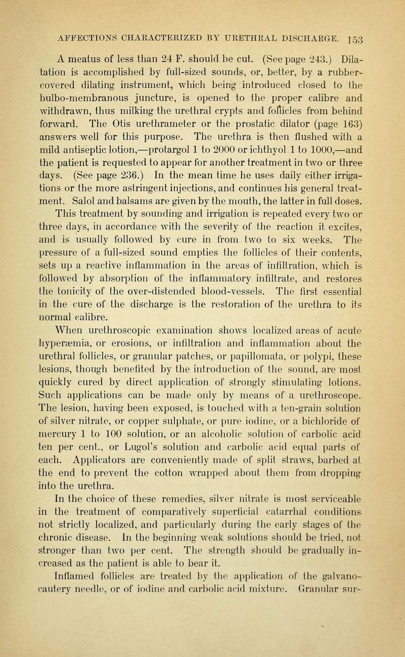 A meatus of less than 24 F. should be cut. (Seepage 243.) Dila- tation is accomplished by full-sized sounds, or, better, by a rubber- covered dilating instrument, which being introduced closed to the bulbo-membranous juncture, is opened to the proper calibre and withdrawn, thus milking the urethral crypts and follicles from behind forward. The Otis urethrameter or the prostatic dilator (page 163) answers well for this purpose. The urethra is then flushed with a mild antiseptic lotion,—protargol 1 to 2000 or ichthyol 1 to 1000,—and the patient is requested to appear for another treatment in two or three days. (See page 236.) In the mean time he uses daily either irriga- tions or the more astringent injections, and continues his general treat- ment. Salol and balsams are given by the mouth, the latter in full doses. This treatment by sounding and irrigation is repeated every two or three days, in accordance with the severity of the reaction it excites, and is usually followed by cure in from two to six weeks. The pressure of a full-sized sound empties the folhcles of their contents, sets up a reactive inflammation in the areas of infiltration, which is followed by absorption of the inflammatory infiltrate, and restores the tonicity of the over-distended blood-vessels. The first essential in the cure of the discharge is the restoration of the urethra to its normal calibre. When urethroscopic examination shows localized areas of acute hypersemia, or erosions, or infiltration and inflammation about the urethral follicles, or granular patches, or papilloraata, or polypi, these lesions, though benefited by the introduction of the sound, are most quickly cured by direct application of strongly stimulating lotions. Such applications can be made only by means of a urethroscope. The lesion, having been exposed, is touched with a ten-grain solution of silver nitrate, or copper sulphate, or pure iodine, or a bichloride of mercury 1 to 100 solution, or an alcoholic solution of carbolic acid ten per cent., or Lugol's solution and carbohc acid equal parts of each. Applicators are conveniently made of split straws, barbed at the end to prevent the cotton wrapped about them from dropping into the urethra. In the choice of these remedies, silver nitrate is most serviceable in the treatment of comparatively superficial catarrhal conditions not strictly localized, and particularly during the early stages of the chronic disease. In the beginning weak solutions should be tried, not stronger than two per cent. The strength should be gradually in- creased as the patient is able to bear it. Inflamed follicles are treated by the application of the galvano- cautery needle, or of iodine and carbolic acid mixture. Granular sur-