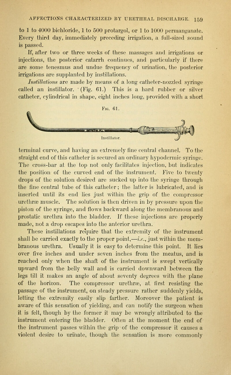to 1 to 4000 bichloride, 1 to 500 protargol, or 1 to 1000 permanganate. Every third day, immediately preceding irrigation, a full-sized sound is passed. If, after two or three weeks of these massages and irrigations or injections, the posterior catarrh continues, and particularly if there are some tenesmus and undue frequency of urination, the posterior irrigations are supplanted by instillations. Instillations are made by means of a long catheter-nozzled syringe called an instillator. (Fig. 61.) This is a hard rubber or silver catheter, cylindrical in shape, eight inches long, provided with a short Fig. 61. Instillator. terminal curve, and having an extremely fme central channel. To the straight end of this catheter is secured an ordinary hypodermic syringe. The cross-bar at the top not only facilitates injection, but indicates the position of the curved end of the instrument. Five to twenty drops of the solution desired are sucked up into the syringe through the fme central tube of this catheter; the latter is lubricated, and is inserted until its end lies just within the grip of the compressor urethrse muscle. The solution is then driven in by pressure upon the piston of the syringe, and flows backward along the membranous and prostatic urethra into the bladder. If these injections are properly made, not a drop escapes into the anterior urethra. These instillations require that the extremity of the instrument shall be carried exactly to the proper point,—i.e., just within the mem- branous urethra. Usually it is easy to determine this point. It lies over five inches and under seven inches from the meatus, and is reached only when the shaft of the instrument is swept vertically upward from the belly wall and is carried downward between the legs till it makes an angle of about seventy degrees with the plane of the horizon. The compressor urethras, at. first resisting the passage of the instrument, on steady pressure rather suddenly yields, letting the extremity easily slip farther. Moreover the patient is aware of this sensation of yielding, and can notify the surgeon when it is felt, though by the former it may be wrongly attributed to the instrument entering the bladder. Often at the moment the end of the instrument passes within the grip of the compressor it causes a violent desire to urinate, though the sensation is more commonly