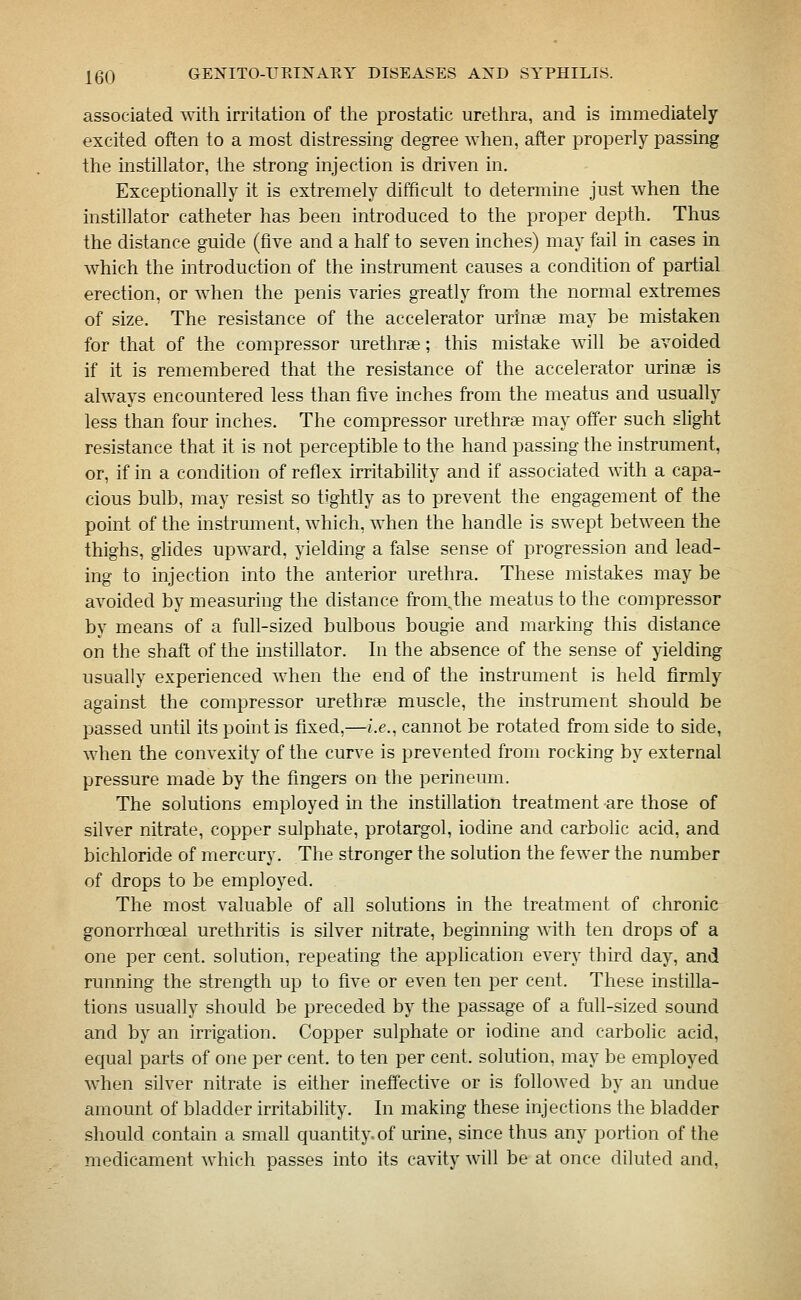 associated with irritation of the prostatic urethra, and is immediately excited often to a most distressing degree when, after properly passing the instillator, the strong injection is driven in. Exceptionally it is extremely difficult to determine just when the instillator catheter has been introduced to the proper depth. Thus the distance guide (five and a half to seven inches) may fail in cases in which the introduction of the instrument causes a condition of partial erection, or when the penis varies greatly from the normal extremes of size. The resistance of the accelerator urinas may be mistaken for that of the compressor urethrae; this mistake will be avoided if it is remembered that the resistance of the accelerator urinse is always encountered less than five inches from the meatus and usually less than four inches. The compressor urethrae may offer such shght resistance that it is not perceptible to the hand passing the instrument, or, if in a condition of reflex irritability and if associated with a capa- cious bulb, may resist so tightly as to prevent the engagement of the point of the instrument, which, when the handle is swept between the thighs, ghdes upward, yielding a false sense of progression and lead- ing to injection into the anterior urethra. These mistakes may be avoided by measuring the distance from.the meatus to the compressor by means of a full-sized bulbous bougie and marking this distance on the shaft of the mstillator. In the absence of the sense of yielding usually experienced when the end of the instrument is held firmly against the compressor urethrae muscle, the instrument should be passed until its point is fixed,—i.e., cannot be rotated from side to side, when the convexity of the curve is prevented from rocking by external pressure made by the fingers on the perineum. The solutions employed in the instillation treatment are those of silver nitrate, copper sulphate, protargol, iodine and carbolic acid, and bichloride of mercury. The stronger the solution the fewer the number of drops to be employed. The most valuable of all solutions in the treatment of chronic gonorrhoeal urethritis is silver nitrate, beginning with ten drops of a one per cent, solution, repeating the application every third day, and running the strength up to five or even ten per cent. These instilla- tions usuahy should be preceded by the passage of a full-sized sound and by an irrigation. Copper sulphate or iodine and carbolic acid, equal parts of one per cent, to ten per cent, solution, may be employed when silver nitrate is either inetfective or is followed by an undue amount of bladder irritability. In making these injections the bladder should contain a small quantity, of urine, since thus any portion of the medicament which passes into its cavity will be at once diluted and.