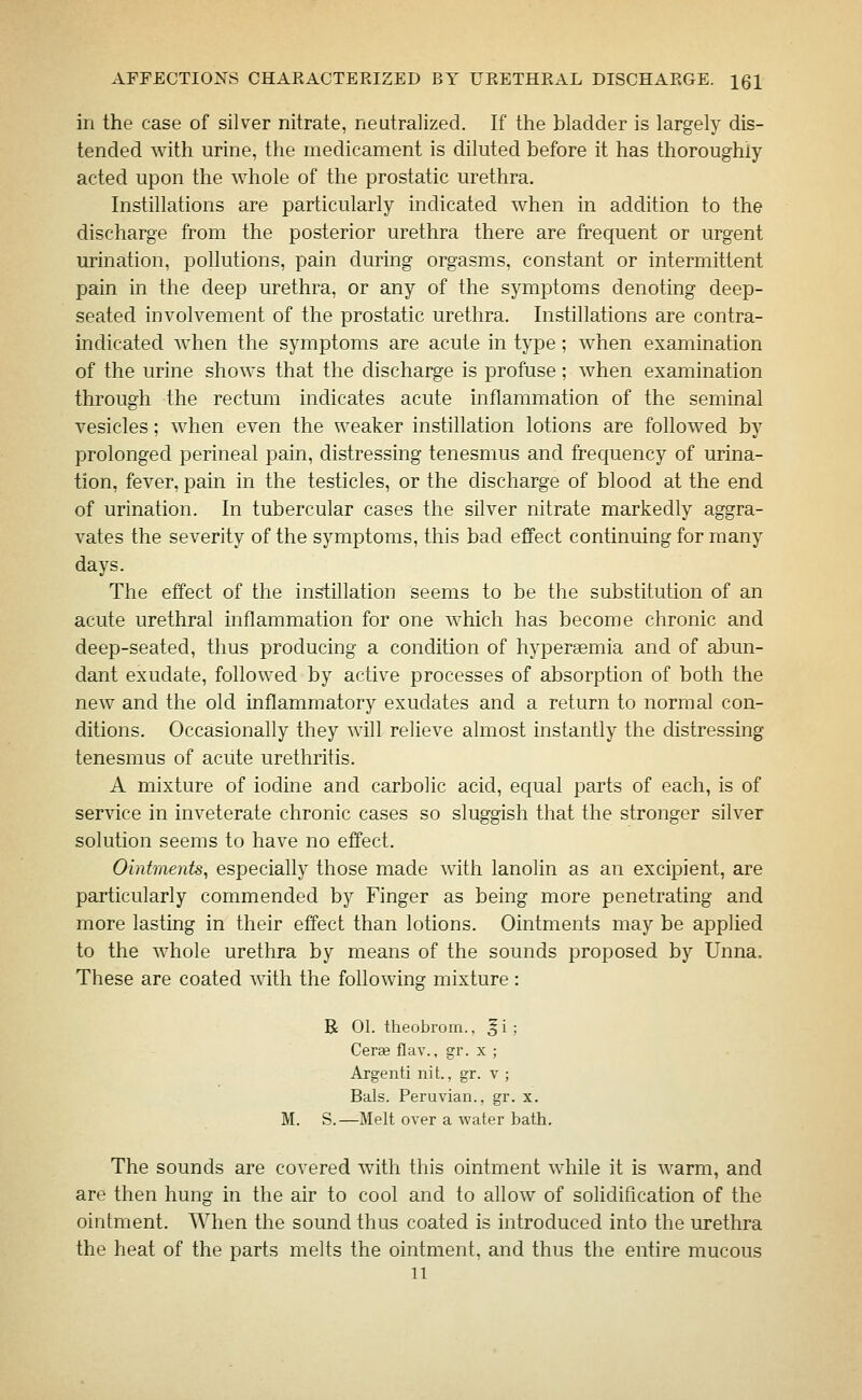 in the case of silver nitrate, neutralized. If the bladder is largely dis- tended with urine, the medicament is diluted before it has thoroughly acted upon the whole of the prostatic urethra. Instillations are particularly indicated when in addition to the discharge from the posterior urethra there are frequent or urgent urination, pollutions, pain during orgasms, constant or intermittent pain in tlie deep urethra, or any of the symptoms denoting deep- seated involvement of the prostatic urethra. Instillations are contra- indicated when the symptoms are acute in type ; when examination of the urine shows that the discharge is profuse; when examination through the rectum indicates acute inflammation of the seminal vesicles; when even the weaker instillation lotions are followed by prolonged perineal pain, distressing tenesmus and frequency of urina- tion, fever, pain in the testicles, or the discharge of blood at the end of urination. In tubercular cases the silver nitrate markedly aggra- vates the severity of the symptoms, this bad effect continuing for many days. The effect of the instillation seems to be the substitution of an acute urethral inflammation for one which has become chronic and deep-seated, thus producing a condition of hyperaemia and of alDun- dant exudate, followed by active processes of absorption of both the new and the old inflammatory exudates and a return to normal con- ditions. Occasionally they will relieve almost instantly the distressing tenesmus of acute urethritis. A mixture of iodine and carbolic acid, equal parts of each, is of service in inveterate chronic cases so sluggish that the stronger silver solution seems to have no effect. Ointments, especially those made with lanolin as an excipient, are particularly commended by Finger as being more penetrating and more lasting in their effect than lotions. Ointments may be applied to the whole urethra by means of the sounds proposed by Unna. These are coated with the following mixture : R 01. theobrom., §i; Cerse flav., gr. x ; Argenti nit., gr. v ; Bals. Peruvian., gr. x. M. S.—Melt over a water bath. The sounds are covered with this ointment while it is warm, and are then hung in the air to cool and to allow of solidiflcation of the ointment. When the sound thus coated is introduced into the urethra the heat of the parts melts the ointment, and thus the entire mucous 11