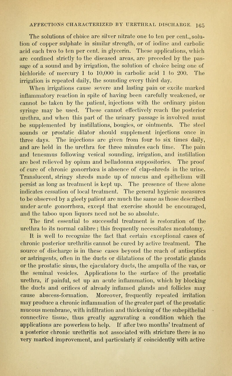 The solutions of choice are silver nitrate one to ten per cent., solu- tion of copper sulphate in similar strength, or of iodine and carbolic acid each two to ten per cent, in glycerin. These applications, which are confined strictly to the diseased areas, are preceded by the pas- sage of a sound and by irrigation, the solution of choice being one of bichloride of mercury 1 to 10,000 in carbohc acid 1 to 200. The irrigation is repeated daily, the sounding every third day. When irrigations cause severe and lasting pain or excite marked inflammatory reaction in spite of having been carefully weakened, or cannot be taken by the patient, injections with the ordinary piston syringe may be used. These cannot effectively reach the posterior urethra, and when this part of the urinary passage is involved must be supplemented by instillations, bougies, or ointments. The steel sounds or prostatic dilator should supplement injections once in three days. The injections are given from four to six times daily, and are held in the urethra for three minutes each time. The pain and tenesmus following vesical sounding, irrigation, and instillation are best relieved by opium and belladonna suppositories. The proof of cure of chronic gonorrhoea is absence of clap-shreds in the urine. Translucent, stringy shreds made up of mucus and epithelium will persist as long as treatment is kept up. The presence of these alone indicates cessation of local treatment. The general hygienic measures to be observed by a gleety patient are much the same as those described under acute gonorrhoea, except that exercise should be encouraged, and the taboo upon liquors need not be so absolute. The first essential to successful treatment is restoration of the urethra to its normal calibre ; this frequently necessitates meatotomy. It is well to recognize the fact that certain exceptional cases of chronic posterior urethritis cannot be cured by active treatment. The source of discharge is in these cases beyond the reach of antiseptics or astringents, often in the ducts or dilatations of the prostatic glands or the prostatic sinus, the ejaculatory ducts, the ampulla of the vas, or the seminal vesicles. Applications to the surface of the prostatic urethra, if painful, set up an acute inflammation, which by blocking the ducts and orifices of already inflamed glands and follicles may cause abscess-formation. Moreover, frequently repeated irritation may produce a chronic inflammation of the greater part of the prostatic mucous membrane, with infiltration and thickening of the subepithelial connective tissue, thus greatly aggravating a condition which the apphcations are powerless to help. If after two months' treatment of a posterior chronic urethritis not associated with stricture there is no very marked improvement, and particularly if coincidently with active