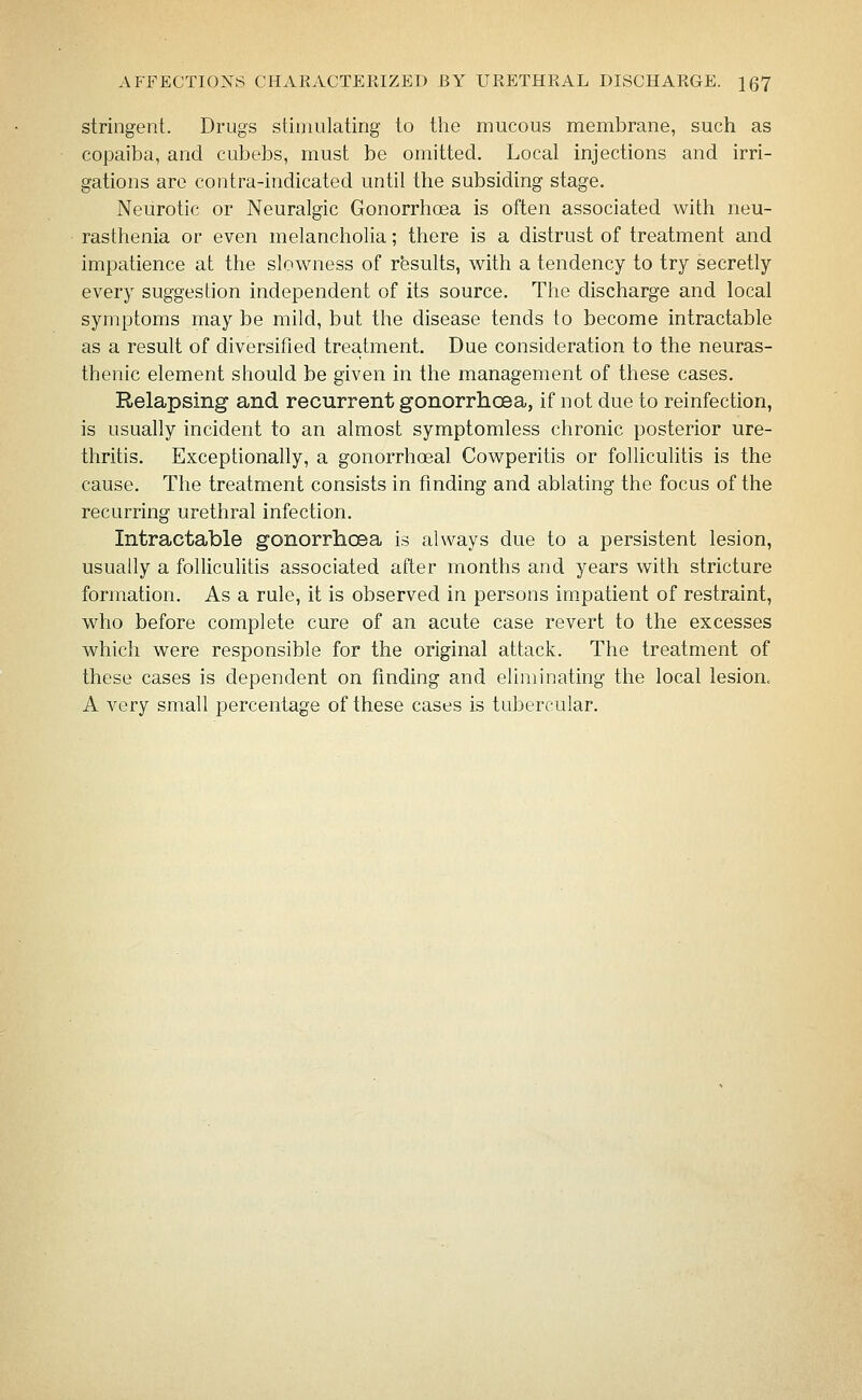 stringent. Drugs stimulating to the mucous membrane, such as copaiba, and cubebs, must be omitted. Local injections and irri- gations are contra-indicated until the subsiding stage. Neurotic or Neuralgic Gonorrhoea is often associated with neu- rasthenia or even melancholia; there is a distrust of treatment and impatience at the slowness of rbsults, with a tendency to try secretly every suggestion independent of its source. The discharge and local symptoms may be mild, but the disease tends to become intractable as a result of diversified treatment. Due consideration to the neuras- thenic element should be given in the management of these cases. Relapsing and recurrent gonorrhcBa, if not due to reinfection, is usually incident to an almost symptomless chronic posterior ure- thritis. Exceptionally, a gonorrhoeal Cowperitis or folliculitis is the cause. The treatment consists in finding and ablating the focus of the recurring urethral infection. Intractable gonorrhcBa is always due to a persistent lesion, usually a folliculitis associated after months and years with stricture formation. As a rule, it is observed in persons im-patient of restraint, who before complete cure of an acute case revert to the excesses which were responsible for the original attack. The treatment of these cases is dependent on finding and eliminating the local lesion. A very small percentage of these cases is tubercular.