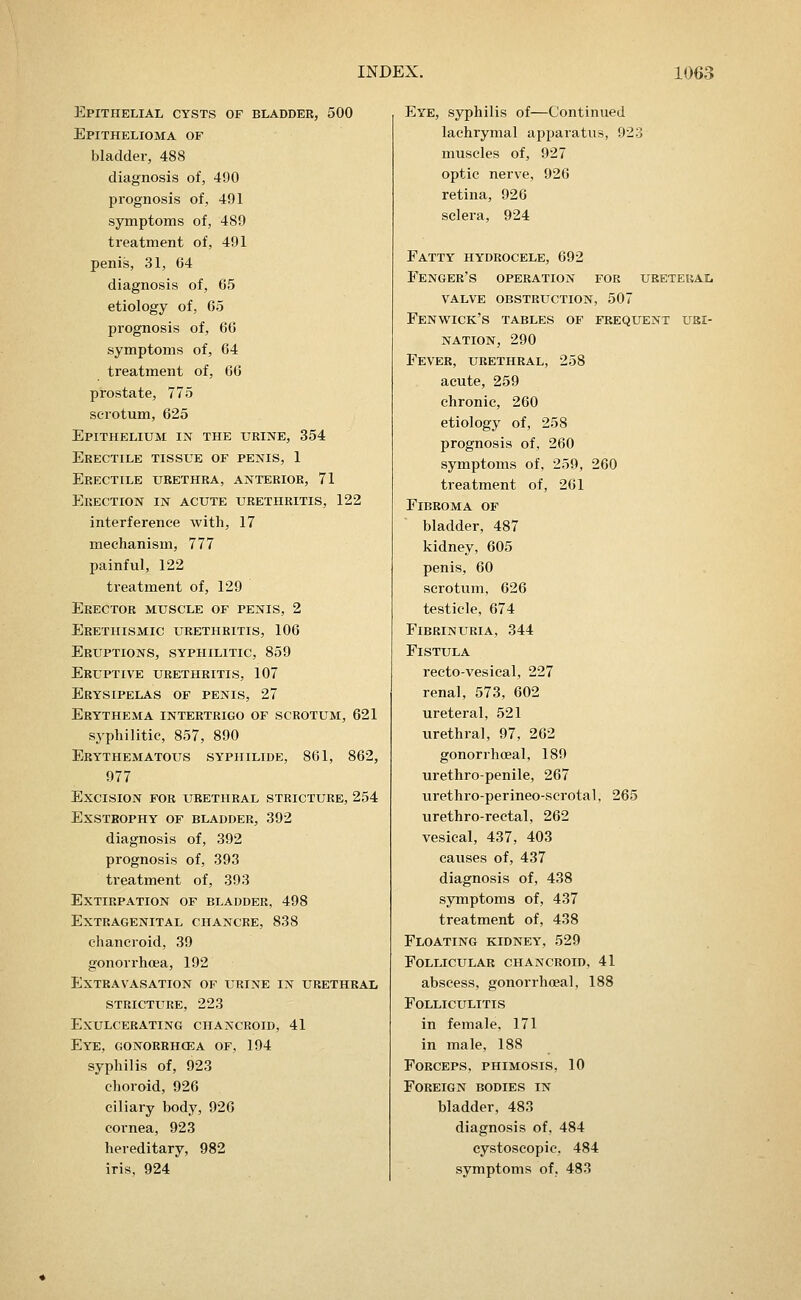 Epithelial cysts of bladder, 500 Epithelioma of bladder, 488 diagnosis of, 490 prognosis of, 491 symptoms of, 489 treatment of, 491 penis, 31, G4 diagnosis of, 65 etiology of, 65 prognosis of, 66 symptoms of, 64 treatment of, 66 prostate, 775 scrotum, 625 Epithelium in the urine, 354 Erectile tissue of penis, 1 Erectile urethra, anterior, 71 Erection in acute urethritis, 122 interference with, 17 mechanism, 777 painful, 122 treatment of, 129 Erector muscle of penis, 2 Erethismic urethritis, 106 Eruptions, syphilitic, 859 Eruptive urethritis, 107 Erysipelas of penis, 27 Erythema intertrigo of scrotum, 621 syphilitic, 857, 890 Erythematous syphilide, 861, 862, 977 Excision for urethral stricture, 254 Exstrophy of bladder, 392 diagnosis of, 392 prognosis of, 393 treatment of, 393 Extirpation of bladder, 498 Extragenital chancre, 838 chancroid, 39 gonorrhoea, 192 Extravasation of urine in urethral stricture, 223 Exulcerating chancroid, 41 Eye, gonorrhcea of, 194 syphilis of, 923 choroid, 926 ciliary body, 926 cornea, 923 hereditary, 982 iris, 924 Eye, syphilis of—Continued lachrymal apparatus, 923 muscles of, 927 optic nerve, 926 retina, 926 sclera, 924 Fatty hydrocele, 692 Fencer's operation foe ureteral VALVE obstruction, 507 Fenwick's tables of frequent uri- nation, 290 Fever, urethral, 258 acute, 259 chronic, 260 etiology of, 258 prognosis of, 260 symptoms of, 259, 260 treatment of, 261 Fibroma of bladder, 487 kidney, 605 penis, 60 scrotum, 626 testicle, 674 FiBRINURIA, 344 Fistula rectovesical, 227 renal, 573, 602 ureteral, 521 urethral, 97, 262 gonorrhoeal, 189 urethro-penile, 267 urethro-perineo-scrotal, 265 urethro-rectal, 262 vesical, 437, 403 causes of, 437 diagnosis of, 438 symptoms of, 437 treatment of, 438 Floating kidney, 529 Follicular chancroid, 41 abscess, gonorrhoeal, 188 Folliculitis in female. 171 in male, 188 Forceps, phimosis, 10 Foreign bodies in bladder, 483 diagnosis of, 484 cystoscopic, 484 symptoms of, 483