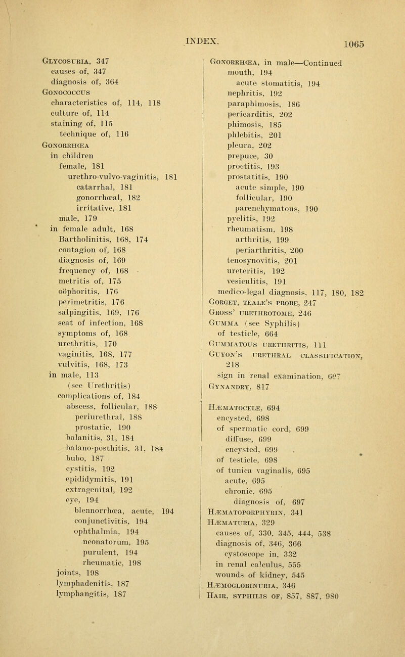 Glycosuria, 347 causes of, 347 diagnosis of, 364 GONOCOCCUS characteristics of, 114, 118 culture of, 114 staining of, 115 technique of, 116 GONORRHCEA in children female, 181 urethro-vulvo-vaginitis, 181 catarrhal, 181 gonorrhceal, 182 irritative, 181 male, 179 in female adult, 168 Bartholinitis, 168, 174 contagion of, 168 diagnosis of, 169 frequency of, 168 • metritis of, 175 oophoritis, 176 perimetritis, 176 salpingitis, 169, 176 seat of infection, 168 symptoms of, 168, urethritis, 170 vaginitis, 168, 177 vulvitis, 168, 173 in male, 113 (see Urethritis) complications of, 184 abscess, follicular, 188 periurethral, 188 prostatic, 190 balanitis, 31, 184 balano-posthitis, 31, 184 bubo, 187 cystitis, 192 epididymitis, 191 extragenital, 192 eye, 194 blennorrhoea, acute, 194 conjunctivitis, 194 ophthalmia, 194 neonatorum, 195 purulent, 194 rheumatic, 198 joints, 198 lymphadenitis, 187 lymphangitis, 187 GoNORRHCEA, in male—Continued mouth, 194 acute stomatitis, 194 nephritis, 192 paraphimosis, 186 pericarditis, 202 phimosis, 185 phlebitis. 201 pleura, 202 prepuce, 30 proctitis, 193 prostatitis, 190 acute simple, 190 follicular, 190 parenchjanatous, 190 pyelitis, 192 rheumatism, 198 arthritis, 199 periarthritis, 200 tenosynovitis, 201 ureteritis, 192 vesiculitis, 191 niedieo-legal diagnosis, 117, 180, 182 Gorget, teale's probe, 247 Gross' urethrotome, 246 Gumma (see Syphilis) of testicle, 664 Gummatous urethritis, 111 Guyon's urethral classification-, 218 sign in renal examination, 607 Gynajs^dry, 817 H.^matocele, 694 encysted, 698 of spermatic cord, 699 diffuse, 699 encysted, 699 of testicle, 698 of tunica vaginalis, 695 acute, 695 chronic, 695 diagnosis of, 697 H.^smatoporpiiyrin, 34] Hematuria, 329 causes of, 330, 345, 444, 538 diagnosis of, 346, 366 cystoseope in, 332 in renal calculus, 555 wounds of kidney, 545 h.emoglobinuria, 346 Hair, syphilis of, 857, 887, 980