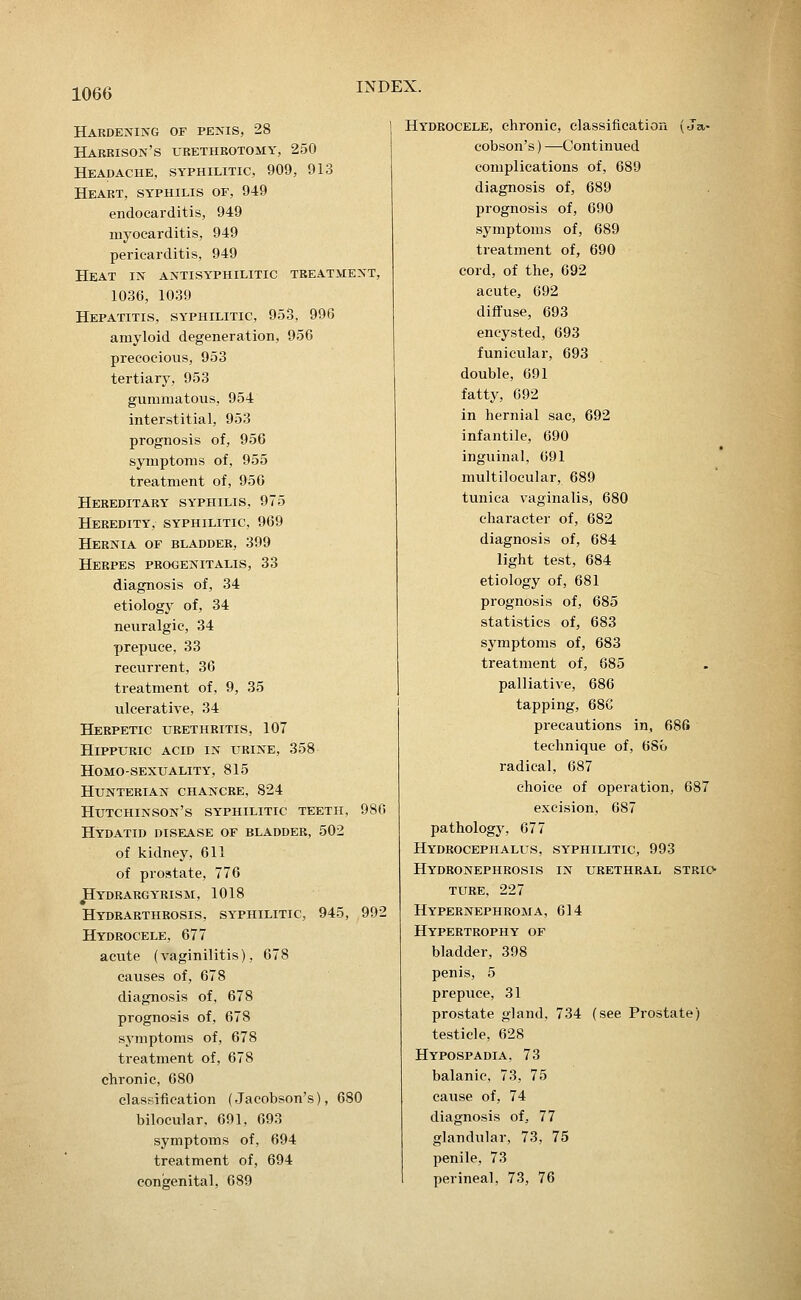 Haedening of penis, 28 Harrison's urethrotomy, 250 Headache, syphilitic, 909, 913 Heart, syphilis of, 949 endocarditis, 949 myocarditis, 949 pericarditis, 949 Heat in antisyphilitic treatment, 1036, 1039 Hepatitis, syphilitic, 953, 996 amyloid degeneration, 956 precocious, 953 tertiary, 953 gummatous, 954 interstitial, 953 prognosis of, 956 symptoms of, 955 treatment of, 956 Hereditary syphilis, 975 Heredity, syphilitic, 969 Hernia of bladder, 399 Herpes progenitalis, 33 diagnosis of, 34 etiology of, 34 neuralgic, 34 prepuce, 33 recurrent, 36 treatment of, 9, 35 ulcerative, 34 Herpetic urethritis, 107 HiPPURic acid in urine, 358 Homo-sexuality, 815 hunterian chancre, 824 Hutchinson's syphilitic teeth, 980 Hydatid disease of bladder, 502 of kidney, 611 of prostate, 776 JHydrargyrism, 1018 Hydrarthrosis, syphilitic, 945, 992 Hydrocele, 677 acute (vaginilitis), 678 causes of, 678 diagnosis of, 678 prognosis of, 678 symptoms of, 678 treatment of, 678 chronic, 680 classification (Jacobson's), 680 bilocular, 691, 693 symptoms of, 694 treatment of, 694 congenital, 689 Hydrocele, chronic, classification (Ja- cobson's ) —Continued complications of, 689 diagnosis of, 689 prognosis of, 690 symptoms of, 689 treatment of, 690 cord, of the, 692 acute, 692 diffuse, 693 encysted, 693 funicular, 693 double, 691 fatty, 692 in hernial sac, 692 infantile, 690 inguinal, 691 multilocular, 689 tunica vaginalis, 680 character of, 682 diagnosis of, 684 light test, 684 etiology of, 681 prognosis of, 685 statistics of, 683 symptoms of, 683 treatment of, 685 palliative, 686 tapping, 686 precautions in, 686 technique of, 6So radical, 687 choice of operation, 687 excision, 687 pathology, 67 7 Hydrocephalus, syphilitic, 993 Hydronephrosis in urethral stkio- ture, 227 Hypernephroma, 614 Hypertrophy of bladder, 398 penis, 5 prepuce, 31 prostate gland, 734 (see Prostate) testicle, 628 Hypospadia, 73 balanic, 73, 75 cause of, 74 diagnosis of, 77 glandular, 73, 75 penile, 73 perineal, 73, 76