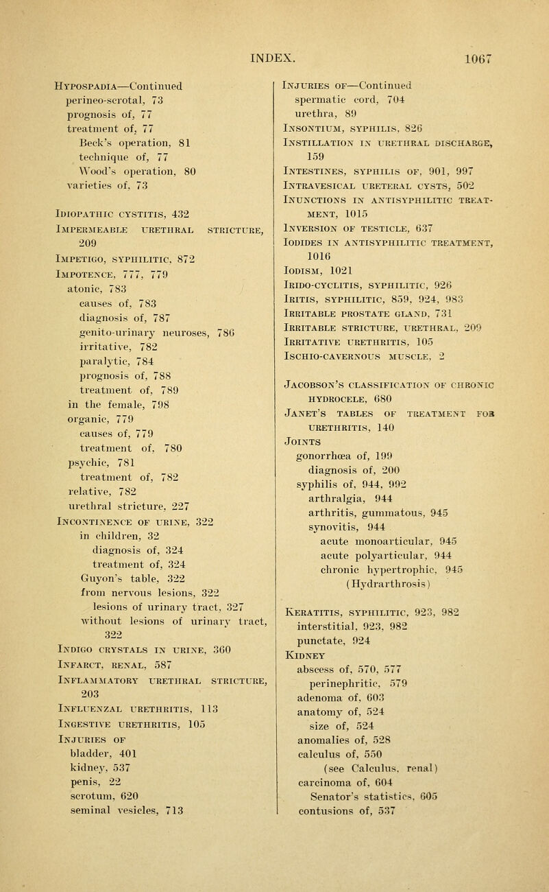 Hypospadia—Continued perineo-scrotal, 73 prognosis of, 77 treatment ofj 77 Beck's operation, 81 technique of, 77 Wood's operation, 80 varieties of, 73 lUlOPATIIIC CYSTITIS, 432 Impermkable urethral stricture, 209 Impetigo, sy^piiilitic, 872 Impotence, 777, 779 atonic, 783 causes of, 783 diagnosis of, 787 genito-urinary neuroses, 78G irritative, 782 paralytic, 784 prognosis of, 788 treatment of, 789 in the female, 798 organic, 779 causes of, 779 treatment of, 780 psychic, 781 treatment of, 782 relative, 782 urethral stricture, 227 Incontinence op urine, 322 in children, 32 diagnosis of, 324 treatment of, 324 Guyon's table, 322 from nervous lesions, 322 lesions of urinary tract, 327 without lesions of urinary tract, 322 Indigo crystals in urine, 360 Infarct, renal, 587 Inflammatory urethral stricture, 203 Influenzal itrethritis, 113 Ingestive urethritis, 105 Injuries of bladder, 401 kidney, 537 penis, 22 scrotum, 620 seminal vesicles, 713 Injuries of—Continued spermatic cord, 704 urethra, 89 Insontium, syphilis, 826 Instillation in urethral discharge, 159 Intestines, syphilis of, 901, 997 Intravesical ureteral cysts, 502 Inunctions in aktisyphilitic treat- ment, 1015 Inversion of testicle, 637 Iodides in antisyphilitic treatment, 1016 Iodism, 1021 Irido-cyclitis, syphilitic, 926 Iritis, syphilitic, 859, 924, 983 Irritable prostate gland, 731 Irritable stricture, urethral, 209 Irritative urethritis, 105 Ischio-cavernous muscle, 2 Jacobson's classification of chronic hydrocele, 680 Janet's tables of treatment fob urethritis, 140 Joints gonorrhoea of, 199 diagnosis of, 200 syphilis of, 944, 992 arthralgia, 944 arthritis, gummatous, 945 synovitis, 944 acute monoarticular, 945 acute polyarticular, 944 chronic hypertrophic, 945 (Hydrarthrosis) Keratitis, syphilitic, 923, 982 interstitial, 923, 982 punctate, 924 Kidney abscess of, 570, 577 perinephritic, 579 adenoma of, 603 anatomy of, 524 size of, 524 anomalies of, 528 calculus of, 550 (see Calculus, renal) carcinoma of, 604 Senator's statistics, 605 contusions of, 537