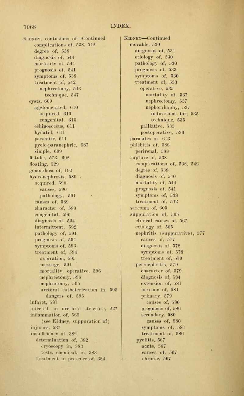 Kidney, contusions of—Continued complications of, 538, 542 degree of, 538 diagnosis of, 544 mortality of, 544 prognosis of, 541 symptoms of, 538 treatment of, 542 nephrectomy, 543 technique, 547 cysts, 609 agglomerated, 610 acquired, 610 congenital, 610 echinococcus, 611 hydatid, 611 parasitic, 611 pyelo-paranephric, 587 simple, 609 fistula?, 573, 602 floating, 529 gonorrhcea of, 192 hydronephrosis, 589 \ acquired, 590 causes, 590 pathology, 591 causes of, 589 character of, 589 congenital, 590 diagnosis of, 594 intermittent, 592 pathology of, 591 prognosis of, 594 symptoms of, 593 treatment of, 594 aspiration, 595 massage, 594 mortality, operative, 596 nephrectomy, 596 nephrotomy, 595 ureteral catheterization in, 595 dangers of, 595 infarct, 587 infected, in urethral stricture, 227 inflammation of, 565 (see Kidney, suppuration of) injuries, 537 insufficiency of, 382 determination of, 382 cryoscopy in, 383 tests, chemical, in, 383 treatment in presence of, 384 Kidney—Continued movable, 530 diagnosis of, 531 etiology of, 530 pathology of, 530 prognosis of, 533 symptoms of, 530 treatment of, 533 operative, 535 mortality of, 537 nephrectomy, 537 nephorrhaphy, 537 indications for, 535 technique, 535 palliative, 533 postoperative, 536 parasites of, 613 phlebitis of, 588 perirenal, 588 rupture of, 538 complications of, 538, 542 degree of, 538 diagnosis of, 540 mortality of, 544 prognosis of, 541 symptoms of, 538 treatment of, 542 sarcoma of, 605 suppuration of, 565 clinical causes of, 567 etiologj' of, 565 nephritis (suppurative), 577 causes of, 577 diagnosis of, 578 symptoms of, 578 treatment of, 579 perinephritis, 579 character of, 579 diagnosis of, 584 extension of, 581 location of, 581 primary, 579 causes of, 580 prognosis of, 586 secondary, 580 causes of, 580 symptoms of, 581 treatment of, 586 pyelitis, 567 acute, 567 causes of, 567 chronic, 567