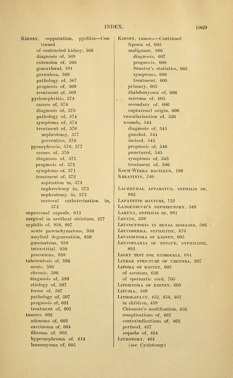 Kidney, suppuration, pyelitis^Con- tinued of contracted kidney, 568 diagnosis of, 569 extension of, 568 gonorrhoea!, 191 granulosa, 568 pathology of, 567 prognosis of, 569 treatment of, 569 pyelonephritis, 574 causes ofj 574 diagnosis of, 575 pathology of, 574 symptoms of, 574 treatment of, 576 nephrotomy, 577 preventive, 576 pyonephrosis, 570, 577 causes of, 570 diagnosis of, 571 prognosis of, 573 symptoms of, 571 treatment of, 572 asi^iration in, 573 nephrectomy in, 573 nephrotomy in, 573 ureteral catheterization in, 572 suprarenal capsule, 613 surgical in urethral stricture, 227 syphilis of, 958, 997 acute parenchymatous, 958 amyloid degeneration, 959 gummatous, 959 interstitial, 959 precocious. 958 tuberculosis of, 596 acute, 596 chronic, 596 diagnosis of, 599 etiology of, 597 forms of, 597 pathology of, 597 prognosis of, 601 treatment of, 601 tumors, 002 adenoma of, 603 carcinoma of, 604 fibroma of, 605 hypernephroma of, 614 leucomyoma of, 605 Kidney, tumors—Continued lipoma of, 605 malignant, 606 diagnosis, 607 prognosis, 608 Senator's statistics, 605 symptoms, 606 treatment, 609 primary, 603 rhabdomyoma of, 606 sarcoma of, 605 secondary of, 606 suprarenal origin, 606 vascularization of, 526 wounds, 544 diagnosis of, 545 gunshot, 544 incised, 545 prognosis of, 546 IDunctured, 545 symptoms of, 545 treatment of, 546 Koch-Weeks bacillus, 198 Kbeatinin, 340 Lachrymal apparatus, syphilis of, 982 Lafayette mixture, 132 Langenbuch's nephrectomy, 548 Larynx, syphilis of, 981 Leucin, 359 Leucocytosis in renal diseases, 586 Leucoderma, syphilitic, 876 Leucomyoma of kidney, 605 Leucoplakia of tongue, syphilitic, 895 Light test for hydrocele, 684 Linear stricture of urethra, 207 Lipoma of kidney, 605 of scrotum, 626 of spermatic cord, 705 Lipomyoma of kidney, 605 Lipuria, 349 Litholapaxy, 452, 454, 461 in children, 459 Chismore's modification, 456 complications of, 462 contraindications of, 462 perineal, 457 sequelae of, 464 Lithotomy, 464 (see Cystotomy)