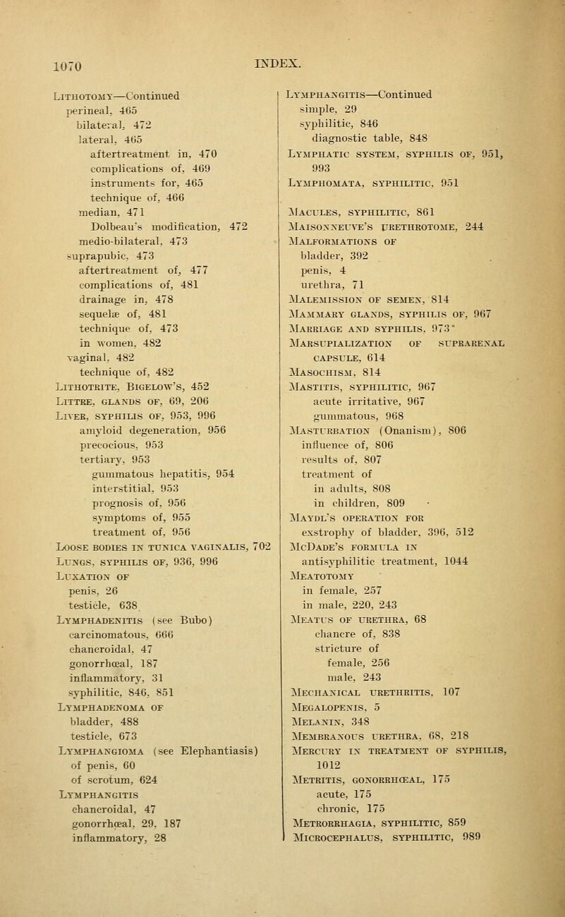 Lithotomy—Continued perineal, 465 bilateia], 472 lateral, 465 aftertreatment in, 470 complications of, 469 instruments for, 465 technique of, 466 median, 471 Dolbeau's modification, 472 medio-bilateral, 473 suprapubic, 473 aftertreatment of, 477 complications of, 481 drainage in, 478 sequelae of, 481 technique of, 473 in women, 482 vaginal, 482 technique of, 482 LiTHOTBITE, BiGELOW'S, 452 LiTTRE, GLANDS OF, 69, 206 Lives, syphius of, 953, 996 amyloid degeneration, 956 precocious, 953 tertiary, 953 gummatous hepatitis, 954 interstitial, 953 prognosis of, 956 symptoms of, 955 treatment of, 956 Loose bodies in tunica vaginalis, 702 Lungs, syphilis of, 936, 996 Luxation of penis, 26 testicle, 638. Lymphadenitis (see Bubo) carcinomatous, 666 chancroidal, 47 gonorrhceal, 187 inflammatory, 31 syphilitic, 846, 851 Lymphadenoma of bladder, 488 testicle, 673 Lymphangioma (see Elephantiasis) of penis, 60 of scrotum, 624 Lymphangitis chancroidal, 47 gonorrhceal, 29, 187 inflammatory, 28 Lymphangitis—Continued simple, 29 syphilitic, 846 diagnostic table, 848 Lymphatic system, syphilis of, 951, 993 Lymphomata, syphilitic, 951 ^Macules, syphilitic, 861 Maisoxneuve's urethrotome, 244 Malformations of bladder, 392 penis, 4 urethra, 71 jMalemission of semen, 814 Mammary glands, syphilis of, 967 Marriage and syphilis, 973 Marsupialization of suprarenal capsule, 614 jVLisocHisM, 814 Mastitis, syphilitic, 967 acute irritative, 967 gummatous, 968 Masturbation (Onanism), 806 influence of, 806 results of, 807 treatment of in adults, 808 in children, 809 Maydl's operation for exstrophy of bladder, 396, 512 ilcDADE'S formula IN antisyphilitic treatment, 1044 Meatotomy in female, 257 in male, 220, 243 Meatus of urethra, 68 chancre of, 838 stricture of female, 256 male, 243 Mechanical urethritis, 107 ]\Iegalopenis, 5 Melanin, 348 Membranous urethra, 68, 218 ^Iercury in treatment of syphilis, 1012 ]\Ietritis, gonorrhceal, 175 acute, 175 chronic, 175 Metrorrhagia, syphilitic, 859 microcephalus, syphilitic, 989