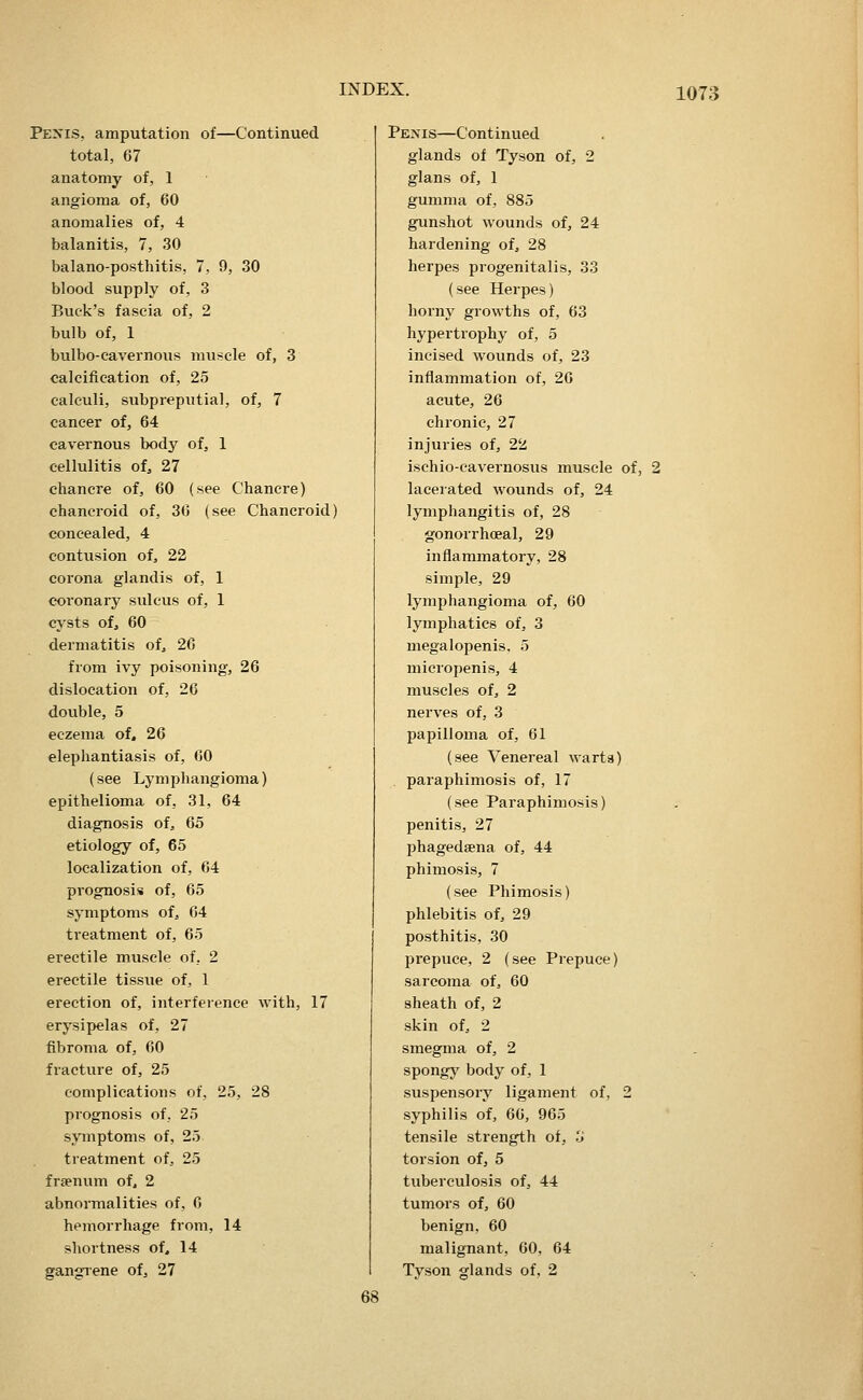 Pe>'is, amputation of—Continued total, 67 anatomy of, 1 angioma of, 60 anomalies of, 4 balanitis, 7, 30 balano-posthitis, 7, 9, 30 blood supply of, 3 Buck's fascia of, 2 bulb of, 1 bulbo-cavernous muscle of, 3 calcifieation of, 25 calculi, subpreputial, of, 7 cancer of, 64 cavernous body of, 1 cellulitis of, 27 chancre of, 60 (see Chancre) chancroid of, 36 (see Chancroid) concealed, 4 contusion of, 22 corona glandis of, 1 coronary sulcus of, 1 cysts of, 60 dermatitis of, 26 from ivy poisoning, 26 dislocation of, 26 double, 5 eczema of. 26 elephantiasis of, 60 (see Lymphangioma) epithelioma of, 31, 64 diagnosis of, 65 etiology of, 65 localization of, 64 prognosis of, 65 symptoms of, 64 treatment of, 65 erectile muscle of, 2 erectile tissue of, 1 erection of, interference with, 17 erysipelas of, 27 fibroma of, 60 fracture of, 25 complications of, 25, 28 prognosis of, 25 s\anptoms of, 25. treatment of, 25 fraenum of, 2 abnormalities of, 6 hemorrhage from, 14 shortness of. 14 gangiene of, 27 Penis—Continued glands of Tyson of, 2 glans of, 1 gumma of, 885 gunshot wounds of, 24 hardening of, 28 herpes progenitalis, 33 (see Herpes) horny growths of, 63 hypertrophy of, 5 incised wounds of, 23 inflammation of, 26 acute, 26 chronic, 27 injuries of, 22 ischio-cavernosus muscle of, 2 lacerated wounds of, 24 lymphangitis of, 28 gonorrhoeal, 29 inflammatory, 28 simple, 29 lymphangioma of, 60 lymphatics of, 3 megalopenis. 5 micropenis, 4 muscles of, 2 nerves of, 3 papilloma of, 61 (see Venereal warta) . paraphimosis of, 17 (see Paraphimosis) penitis, 27 phagedsena of, 44 phimosis, 7 (see Phimosis) phlebitis of, 29 posthitis, 30 prepuce, 2 (see Prepuce) sarcoma of, 60 sheath of, 2 skin of, 2 smegma of, 2 spongy body of, 1 suspensory ligament of, 2 syphilis of, 66, 965 tensile strength of, 3 torsion of, 5 tuberculosis of, 44 tumors of, 60 benign, 60 malignant, 60, 64 Tyson glands of, 2 68