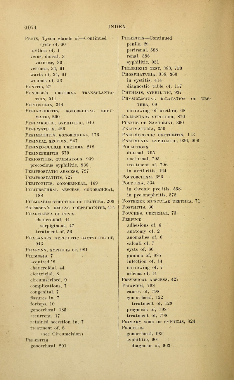 Penis, Tyson glands of—Continued cysts ofj 60 urethra of, 1 veins, dorsal, 3 varicose, 30 verrucae, 34, 61 •warts of, 34, 61 wounds of, 23 Penitis, 27 Penrose's ureteral transplanta- tion, 511 Peptonuria, 344 Periarthritis, gonorrhoeal rheu- matic, 200 Pericarditis, syphilitic, 949 Pericystitis, 426 Perimetritis, gonorrhceal, 176 Perineal section, 247 Perineo-bulbar urethra, 218 Perineprhitis, 579 Periostitis, gummatous, 939 precocious syphilitic, 938 Periprostatic abscess, 727 Periprostatitis, 727 Peritonitis, gonorrhceal, 169 Periurethral abscess, gonorrhceal, 188 Permeable stricture of urethra, 209 Petersen's rectal colpeurynter, 474 Phagedena of penis chancroidal, 44 serpiginous, 47 treatment of, 56 Phalanges, syphilitic dactylitis of, 943 Pharynx, syphilis of, 981 Phimosis, 7 acquired,'8 chancroidal, 44 cicatricial, 8 circumscribed, 9 complications, 7 congenital, 7 fissures in, 7 forceps, 10 gonorrhoeal, 185 recurrent, 17 letained secretion in, 7 treatment of, 8 (see Circumcision) Phlebitis gonorrhoeal, 201 Phlebitis—Continued penile, 29 perirenal, 588 renal, 588 syphilitic, 951 Phloridzin test, 383, 750 Phosphaturia, 338, 360 in cystitis, 414 diagnostic table of, 157 Phthisis, syphilitic, 937 Physiological dilatation of ure- thra, 68 narrowing of urethra, 68 Pigmentary syphilide, 876 Plexus of Santorini, 390 Pneumaturia, 350 Pneumococcic urethritis, 113 Pneumonia, syphilitic, 936, 996 Pollutions diurnal, 795 nocturnal, 795 treatment of, 796 in urethritis, 124 Polyorchism, 626 Polyuria, 334 in chronic pyelitis, 568 in pyelonephritis, 575 Posterior muscular urethra, 71 Posthitis, 30 Pouches, lretrhal, 73 Prepuce adhesions of, 6 anatomy of^ 2 anomalies of, 6 calculi of, 7 cysts of, 60 gumma of, 885 infection of, 14 narrowing of, 7 oedema of, 14 Prevesical abscess, 427 Priapism, 798 causes of, 798 gonorrhoeal, 122 treatment of, 129 prognosis of, 798 treatment of, 798 Primary sore of syphilis, 824 Proctitis gonorrhceal, 193 syphilitic, 901 diagnosis of, 963
