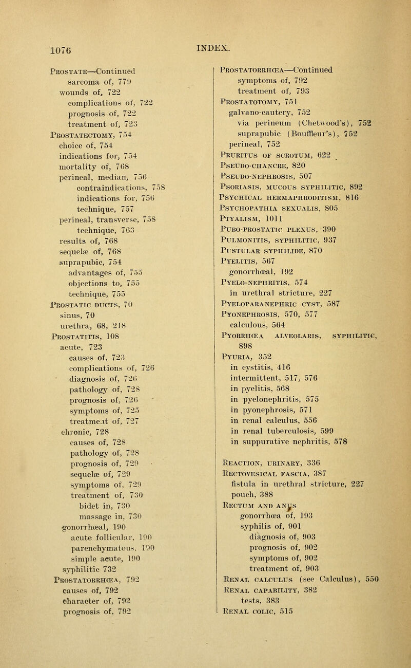 Prostate—Continued sarcoma of, 77U wounds of, 722 complications of, 722 prognosis of, 722 treatment of, 723 Prostatectomy, 754 choice of, 754 indications for, 754 mortality of, 768 perineal, median, 750 contraindications, 758 indications for, 750 technique, 757 perineal, transverse, 758 technique, 763 results of, 768 sequelae of, 768 suprapubic, 754 advantages of, 755 objections to, 755 technique, 755 Prostatic ducts, 70 sinus, 70 urethra, 68, 218 Prostatitis, 108 acute, 723 causes of, 723 complications of, 726 diagnosis of, 720 pathology of, 728 prognosis of, 720 symptoms of, 725 treatme.it of, 727 chronic, 728 causes of, 728 pathology of, 728 prognosis of, 720 sequelae of, 729 symptoms of, 729 treatment of, 730 bidet in, 730 massage in, 730 gonorrhoea!, 190 acute follicular, IPO parenchymatous. 190 simple acute, 190 syphilitic 732 Prostatorbhcea, 792 causes of, 792 character of, 792 prognosis of, 792 Prostatorrhcea—Continued symjjtoms of, 792 treatment of, 793 Prostatotomy, 751 galvano-cautery, 752 via perineum (Chetwood's), 752 suprapubic (Bouffleur's), 752 perineal, 752 Pruritus of scrotum, 622 Pseudo-chancre, 820 pseudo-nephrosis, 507 Psoriasis, mucous syphilitic, 892 Psychical hermaphroditism, 816 psychopathia sexualis, 805 Ptyalism, 1011 Puboprostatic plexus, 390 Pulmonitis, syphilitic, 937 Pustular syphilide, 870 Pyelitis, 567 gonorrhoeal, 192 Pyelo-nephritis, 574 in urethral stricture, 227 Pyeloparanephric cyst, 587 Pyonephrosis, 570, 577 calculous, 564 Pyorbhcea alveolaris, syphilitic, 898 Pyuria, 352 in cystitis, 416 intermittent, 517, 576 in pyelitis, 568 in pyelonephritis, 575 in pyonephrosis, 571 in renal calculus, 556 in renal tuberculosis, 599 in suppurative nephritis, 578 Reaction, urinary, 336 Rectovesical fascia, 387 fistula in urethral stricture, 227 pouch, 388 Rectum and anjjs gonorrhoea of, 193 syphilis of, 901 diagnosis of, 903 prognosis of, 902 symptoms of, 902 treatment of, 903 Renal calculus (see Calculus), 550 Renal capability, 382 tests, 383 Renal colic, 515