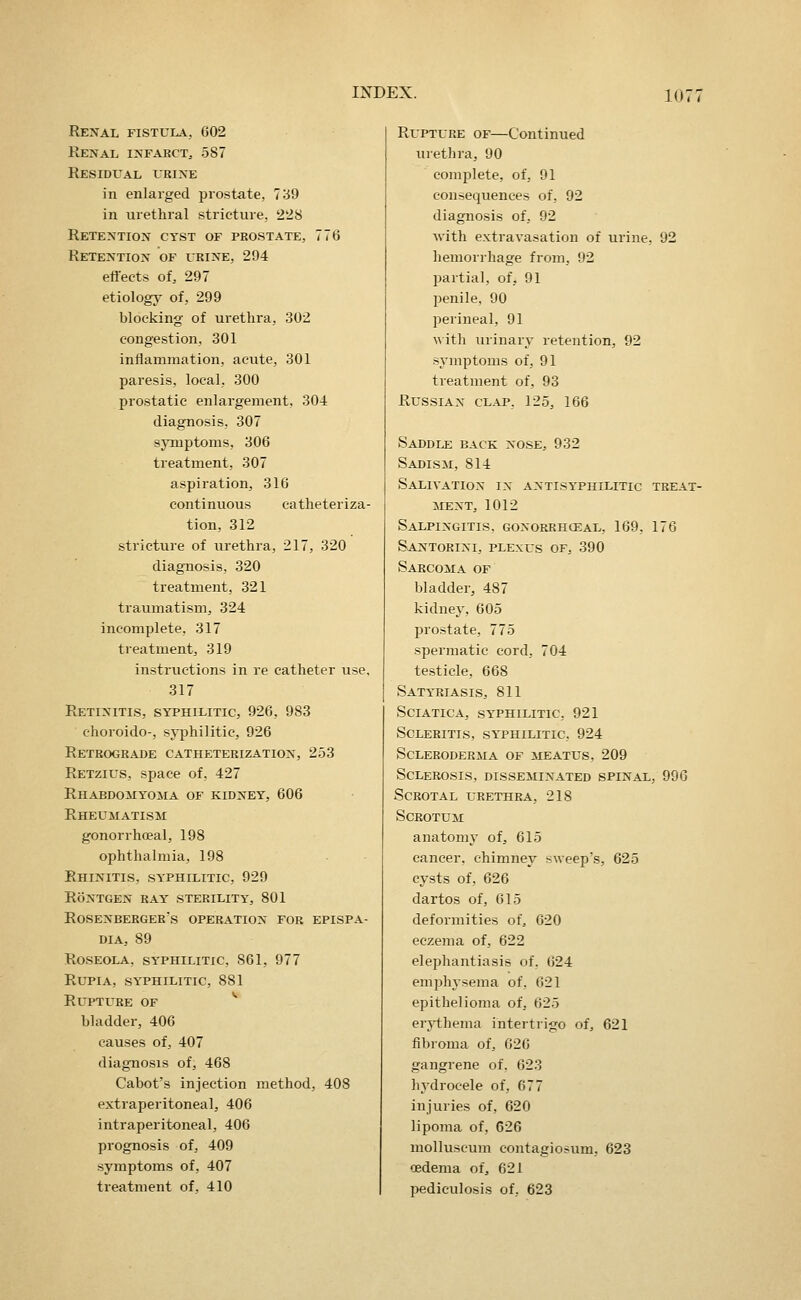 10 < Renal fistula, 602 Renal infarct, 587 Residual urine in enlarged prostate, 7^9 in urethral stricture, 2'28 Retention cyst of prostate, 776 Retention of urine, 294 effects of, 297 etiology of, 299 blocking of urethra, 302 congestion, 301 inflammation, acute, 301 paresis, local, 300 prostatic enlargement, 304 diagnosis, 307 symptoms, 306 treatment, 307 aspiration, 316 continuous catheteriza- tion, 312 stricture of urethra, 217, 320 diagnosis, 320 treatment, 321 traumatism, 324 incomplete, 317 treatment, 319 instructions in re catheter use, 317 Retinitis, syphilitic, 926, 983 choroido-, syphilitic, 926 Retrograde catheterization, 253 Retzius, space of, 427 Rhabdomyoma of kidney, 606 Rheumatism gonorrhoeal, 198 ophthalmia, 198 Rhinitis, syphilitic, 929 RONTGEN ray STERILITY, 801 ROSENBERGER's operation FOR EPISPA- DIA, 89 Roseola, syphilitic, 861, 977 RupiA, syphilitic, 881 Rupture of * bladder, 406 causes of, 407 diagnosis of, 468 Cabot's injection method, 408 extraperitoneal, 406 intraperitoneal, 406 prognosis of, 409 symptoms of, 407 treatment of, 410 Rupture of—Continued urethra, 90 complete, of, 91 consequences of, 92 diagnosis of, 92 with extravasation of urine. 92 hemorrhage from, 92 partial, of, 91 penile, 90 perineal, 91 with urinary retention, 92 symptoms of, 91 treatment of, 93 Russian clap, 125, 166 Saddle back nose, 932 Sadism, 814 Salivation in antisyphilitic treat- iLENT, 1012 Salpingitis, gonorrhceal, 169, 176 Santorini, plexus of, 390 Sarcoma of bladder, 487 kidney, 605 prostate, 775 spermatic cord, 704 testicle, 668 Satyriasis, 811 Sciatica, syphilitic, 921 Scleritis, syphilitic, 924 Scleroderma of meatus, 209 Sclerosis, disseminated spinal, 996 Scrotal urethra, 218 Scrotum anatomy of, 615 cancer, chimney sweep's, 625 cysts of, 626 dartos of, 615 deformities of, 620 eczema of, 622 elephantiasis of, 624 emphysema of, 621 epithelioma of, 625 erythema intertrigo of, 621 fibroma of, 626 gangrene of, 623 hydrocele of, 677 injuries of, 620 lipoma of, 626 molluscum contagiosum, 623 cedema of, 621 pediculosis of, 623