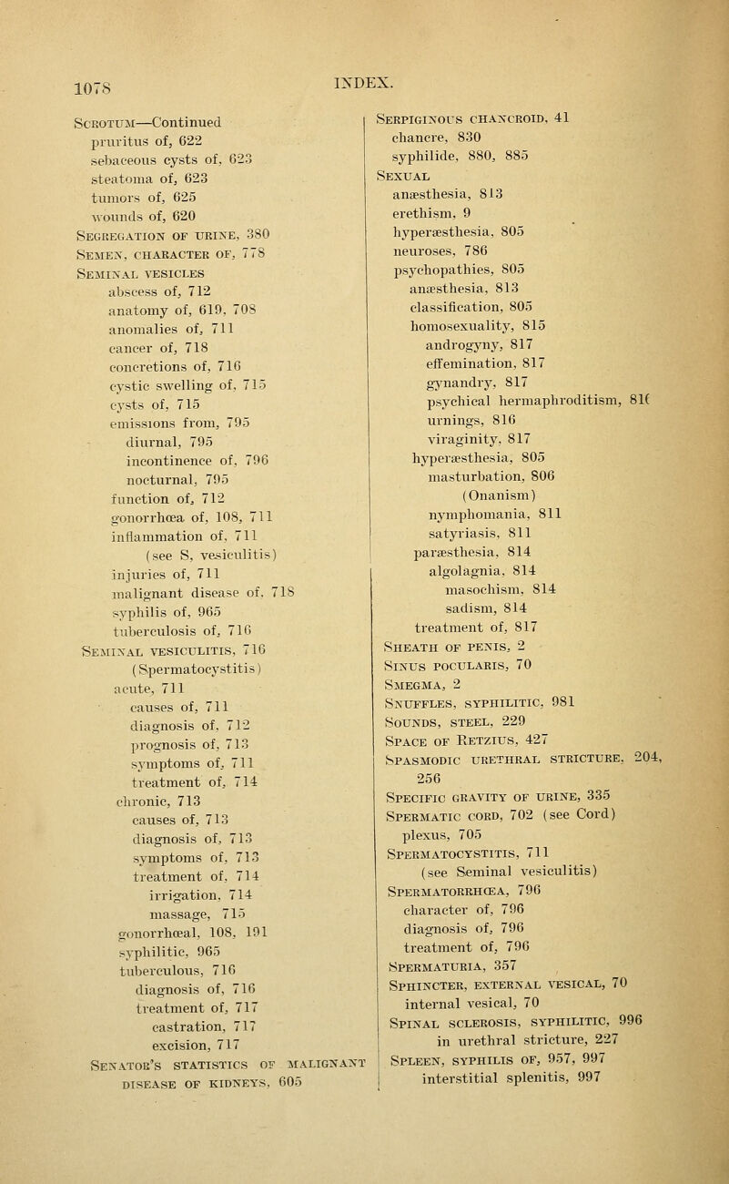 Scrotum—Continued pruritus of, 622 sebaceous cysts of, 623 steatoma of, 623 tumors of, 625 wounds of, 620 Segkegation of ukine, 380 SEMEiSr, CHARACTER OF, 778 Seminal vesicles abscess of, 712 anatomy of, 619, 70S anomalies of, 711 cancer of, 718 concretions of, 716 cystic swelling of, 715 cysts of, 715 emissions from, 795 diurnal, 795 incontinence of, 796 nocturnal, 795 function of:, 712 gonorrhoea of, 108, 711 inflammation of, 711 (see S, vesiculitis) injuries of, 711 malignant disease of. 718 syphilis of, 965 tuberculosis of, 716 Semixal vesiculitis, 716 (Spermatocystitis) acute, 711 causes of, 711 diagnosis of, 712 prognosis of, 713 symptoms of, 711 treatment of, 714 chronic, 713 causes of, 713 diagnosis of, 713 symptoms of, 713 treatment of, 714 irrigation, 714 massage, 715 gonorrhceal, 108, 191 syphilitic, 965 tuberculous, 716 diagnosis of, 716 treatment of, 717 castration, 717 excision, 717 Senator's statistics of malignant disease of kidneys, 605 Serpiginous chancroid, 41 chancre, 830 syphilide, 880, 885 Sexual anaesthesia, 813 erethism, 9 hypersesthesia, 805 neuroses, 786 psychopathies, 805 anaesthesia, 813 classification, 805 homosexuality, 815 androgyny, 817 eff'emination, 817 gynandry, 817 psychical hermaphroditism, 81( urnings, 816 viraginity, 817 hypersesthesia, 805 masturbation, 806 (Onanism) nymphomania, 811 satyriasis, 811 paresthesia, 814 algolagnia, 814 masochism, 814 sadism, 814 treatment of, 817 Sheath of penis, 2 Sinus pocularis, 70 Smegma, 2 Snuffles, syphilitic, 981 Sounds, steel, 229 Space of Retzius, 427 Spasmodic urethral stricture, 204, 256 Specific gravity of urine, 335 Spermatic cord, 702 (see Cord) plexus, 705 Spermatocystitis, 711 (see Seminal vesiculitis) Spermatorrhoea, 796 character of, 796 diagnosis of, 796 treatment of, 796 Spermaturia, 357 Sphincter, external \tesical, 70 internal vesical, 70 Spinal sclerosis, syphilitic, 996 in urethral stricture, 227 Spleen, syphilis of, 957, 997 interstitial splenitis, 997