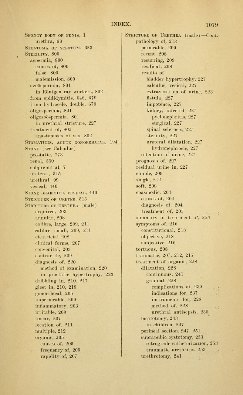 Spongy body of penis, 1 uietlu'a, 68 Steatoma of scrotum, 623 Sterility, 800 aspermia, 800 causes of, 800 false, 800 malemissioii, 800 azoospermia, 801 in Rontgen ray workers, 802 from epididymitis, 648, 679 from hydrocele, double, 679 oligospermia, 801 oligozoospermia, 801 in urethral stricture, 227 treatment of, 802 anastomosis of vas, 802 Stomatitis, acute gonorrhceal, 194 Stone (see Calculus) prostatic, 773 renal, 550 subpreputial, 7 ureteral, 515 urethral, 99 vesical, 440 Stone searcher, vesical, 446 Stricture of ureter, 513 Stricture of urethra (male) acquired, 203 annular, 208 calibre, large, 209, 211 calibre, small, 209, 211 cicatricial 208 clinical forms, 207 congenital, 203 contractile, 209 diagnosis of, 220 method of examination, 220 in prostatic hypertrophy, 223 dribbling in, 210, 217 gleet in, 210, 218 gonorrhceal, 205 impermeable, 209 inflammatory. 203 irritable, 209 linear, 207 location of, 211 multiple, 212 organic, 205 causes of, 205 frequency of, 205 rapidity of, 207 Stricture of Urethra (male)—Cont. pathology of, 213 permeable, 209 recent, 208 recurring, 209 resilient, 208 results of bladder hypertrophy, 227 calculus, vesical, 227 extravasation of urine, 223 fistula, 227 impotence, 227 kidney, infected, 227 pyelonephritis, 227 surgical, 227 spinal sclerosis, 227 sterility, 227 ureteral dilatation, 227 hydronephrosis, 227 retention of urine, 227 prognosis of, 227 residual urine in, 227 simple, 209 single, 212 soft, 208 spasmodic, 204 causes of, 204 diagnosis of, 204 treatment of, 205 summary of treatment of, 255 symptoms of, 216 constitutional, 218 objective, 218 subjective, 216 tortuous, 208 traumatic, 207, 212, 215 treatment of organic, 228 dilatation, 228 continuous, 241 gradual, 228 complications of, 239 indications for, 237 instruments for, 228 method of, 228 urethral antisepsis, 230 meatotomy, 243 in children, 247 perineal section, 247, 251 suprapubic cystotomy, 253 retrograde catheterizacion, 253 traumatic urethritis, 253 urethrotomy, 241