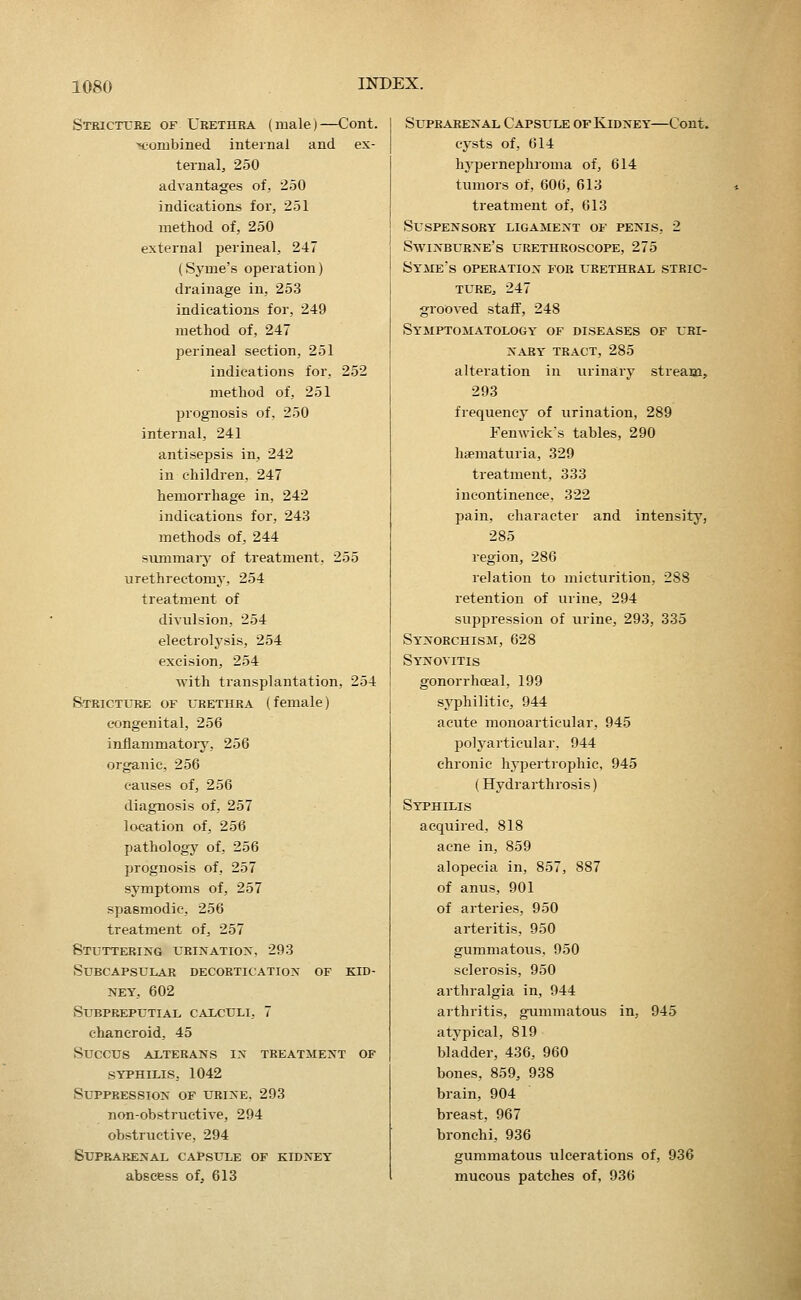 Stricttjbe of Urethra (male)—Cont. combined internal and ex- ternal, 250 advantages of, 250 indications for, 251 method of, 250 external perineal, 247 (Syme's operation) drainage in, 253 indications for, 249 method of, 247 perineal section, 251 indications for, 252 method of, 251 prognosis of, 250 internal, 241 antisepsis in, 242 in children, 247 hemorrhage in, 242 indications for, 243 methods of, 244 summary of treatment, 255 urethrectomy, 254 treatment of divulsion, 254 electrolysis, 254 excision, 254 with transplantation, 254 Stricture of iirethra (female) congenital, 256 inilammatoiy, 256 organic, 256 causes of, 256 diagnosis of, 257 location of, 256 pathology of, 256 prognosis of, 257 symptoms of, 257 spasmodic, 256 treatment of, 257 Stuttering urination, 293 Subcapsular decortication of kid- ney, 602 subpreputial caiculi, 7 chancroid, 45 Succus axterans in treatment of syphilis, 1042 Suppression of urine, 293 non-obstructive, 294 obstructive, 294 Suprarenal capsule of kidney abscess of, 613 Suprarenal Capsule of Kidney—Cont. cysts of, 614 hypernephroma of, 614 tumors of, 606, 613 treatment of, 613 Suspensory ligament of penis, 2 Swinburne's urethroscope, 275 Syme's operation for urethral stric- ture, 247 grooved staff, 248 Symptomatology of diseases of uri- nary tract, 285 alteration in urinary stream, 293 frequency of urination, 289 Fenwick's tables, 290 haematuria, 329 treatment, 333 incontinence, 322 pain, character and intensity, 285 region, 286 relation to micturition, 2SS retention of urine, 294 suppression of urine, 293, 335 Synorchism, 628 Synovitis gonorrhoeal, 199 syphilitic, 944 acute monoarticular, 945 polyarticular, 944 chronic hypertrophic, 945 (Hydrarthrosis) Syphilis acquired, 818 acne in, 859 alopecia in, 857, 887 of anus, 901 of arteries, 950 arteritis, 950 gummatous. 950 sclerosis, 950 arthralgia in, 944 arthritis, gummatous in, 945 atypical, 819 bladder, 436, 960 bones, 859, 938 brain, 904 breast, 967 bronchi, 936 gummatous ulcerations of, 936 mucous patches of, 936