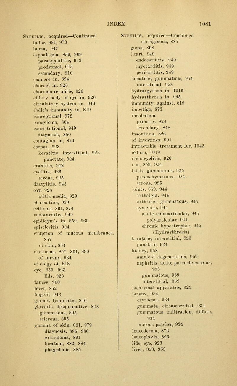 Syphilis, acquired—Continued bulls, 881, 978 bursae, 947 cephalalgia, 859, 909 parasyphilitic, 913 prodromal, 913 secondary, 910 chancre in, 824 choroid in, 926 choroido-retinitis, 926 ciliary body of eye in, 926 circulatory system in, 949 Colle's immunity in, 819 conceptional, 972 condyloma, 864 constitutional, 849 diagnosis, 850 contagion in, 820 cornea, 923 keratitis, interstitial, 923 punctate, 924 cranium, 942 cyclitis, 926 serous, 925 dactylitis, 943 ear, 928 otitis media, 929 eburnation, 939 ecthyma, 861, 874 endocarditis, 949 epididymis in, 859, 960 episcleritis, 924 eruption of mucous membranes, 857 of skin, 854 erythema, 857, 861, 890 of larynx, 934 etiology of, 818 eye, 859, 923 lids, 923 fauces. 900 fever, 852 fingers, 943 glands, lymphatic, 846 glossitis, desquamative, 842 gummatous, 895 sclerous, 895 gumma of skin, 881, 979 diagnosis, 886, 980 granuloma, 881 location, 882, 884 phagedenic, 885 Syphilis, acquired—Continued serpiginous, 885 gums, 898 heart, 949 endocarditis, 949 myocarditis, 949 pericarditis, 949 hepatitis, gummatous, 954 interstitial, 953 hydrargjaism in, 1016 hj^drarthrosis in, 945 immunity, against, 819 impetigo, 873 incubation primary, 824 secondary, 848 insontium, 826 of intestines, 901 .intractable, treatment for, 1042 iodism, 1019 irido-cyclitis. 926 iris, 859, 924 iritis, gummatous, 925 parenchymatous, 924 serous, 925 joints, 859, 944 arthalgia, 944 arthritis, gummatous, 945 synovitis, 944 acute monoarticular, 945 polyarticular, 944 chronic hypertrophic, 945 (Hydrarthrosis) keratitis, interstitial, 923 punctate, 924 kidney, 958 amyloid degeneration, 959 nephritis, acute parenchymatous, 958 gummatous, 959 interstitial, 959 lachrymal apparatus, 923 larynx, 934 erji:hema, 934 gummata, circumscribed, 934 gummatous infiltration, diffuse, 934 mucous patches, 934 leucoderma, 876 leucoplakia, 895 lids, eye, 923 liver, 858, 953