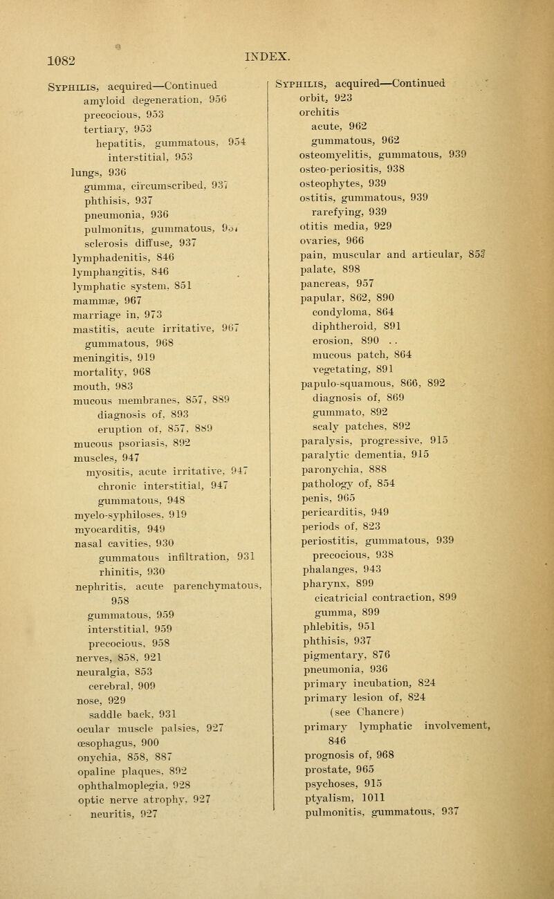 Syphilis, acquired—Continued amyloid degeneration, 956 precocious, 953 tertiary, 953 hepatitis, gummatous, 954 interstitial, 953 lungs, 930 gumma, circumscribed, 937 phthisis, 937 pneumonia, 936 pulmonitis, gummatous, 9b < sclerosis diffusej 937 lymphadenitis, 846 lymphangitis, 846 lymphatic system. 851 mammae, 967 marriage in, 973 mastitis, acute irritative, 967 gummatous, 968 meningitis, 919 mortality, 968 mouth, 983 mucous membranes, 857, 889 diagnosis of, 893 eruption of, 857. 889 mucous psoriasis, 892 m.uscles, 947 myositis, acute irritative, 947 chronic interstitial, 947 gummatous, 948 myelo-syphiloses, 919 myocarditis, 949 nasal cavities, 930 gummatous infiltration, 931 rhinitis, 930 nephritis, acute parenchymatous, 958 gummatous, 959 interstitial, 959 precocious. 958 nerves, 858, 921 neuralgia, 853 cerebral, 909 nose, 929 saddle back, 931 ocular muscle palsies, 927 oesophagus, 900 onychia, 858, 887 opaline plaques. 892 ophthalmoplegia. 928 optic nerve atrophy. 927 neuritis, 927 Syphilis, acquired—Continued orbit, 923 orchitis acute, 962 gummatous, 962 osteomyelitis, gtimmatous, 939 osteo-periositis, 938 osteophytes, 939 ostitis, gummatous, 939 rarefying, 939 otitis media, 929 ovaries, 966 pain, muscular and articular, 85? palate, 898 pancreas, 957 papular, 862, 890 condyloma, 864 diphtheroid, 891 erosion, 890 . . mucous patch, 864 vegetating, 891 papulo-squamous, 866, 892 diagnosis of, 869 gummato, 892 scaly patches, 892 paralysis, progressive, 915 paralytic dementia, 915 paronychia, 888 pathology of, 854 penis, 965 pericarditis, 949 periods of, 823 periostitis, gummatous, 939 precocious, 938 phalanges, 943 pharynx, 899 cicatricial contraction, 899 gumma, 899 phlebitis, 951 phthisis, 937 pigmentary, 876 pneumonia, 936 primary incubation, 824 primary lesion of, 824 (see Chancre) primary lymphatic involvement, 846 prognosis of, 968 prostate, 965 psychoses, 915 ptyalism, 1011 pulmonitis, gummatous, 937