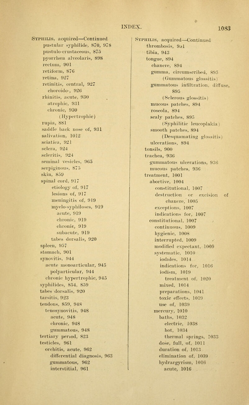 Syphilis, acquired—Continued pustular syphilide, 870, 978 pustulo-erustaeeous, 875 pyorrhoea alveolaris, 898 rectum, 901 retiform, 876 retina, 927 retinitis, central, 927 choroido-, 920 rhinitis, acute, 930 atrophic, 931 chronic, 930 (Hypertrophic) rupia, 881 saddle back nose of, 931 salivation, 1012 sciatica, 921 sclera, 924 scleritis, 924 seminal vesicles, 965 serijiginous, 875 skin, 859 spinal cord, 917 etiology of, 917 lesions of, 917 meningitis of, 919 myelo-syphiloses, 919 acute, 919 chronic, 919 chronic, 919 subacute, 919 tabes dorsalis, 920 spleen, 957 stomach, 901 synovitis, 944 acute monoarticular, 945 polyarticular, 944 chronic hypertrojjhic, 945 syphilides, 854. 859 tabes dorsalis, 920 tarsitis, 923 tendons, 859, 948 tenosjnioAutis, 948 acute, 948 chronic, 948 gTimmatous, 948 tertiary period, 823 testicles, 961 orchitis, acute, 962 differential diagnosis, 963 gummatous, 962 interstitial, 961 Syphilis, acquired—Ck)ntinued thrombosis, 9ol tibia, 943 tongue, 894 chancre, 894 gumma, circumscribed, 895 (Gummatous glossitis) gummatous infiltration, diffuse, 895 (Sclerous glossitis) mucous patches, 894 roseola, 894 scaly patches, 895 (Syphilitic leucoplakia) smooth patches, 894 (Desquamating glossitis) ulcerations, 894 tonsils, 900 trachea, 936 gummatous ulcerations, 936 mucous patches, 936 treatment, 1001 abortive, 1004 constitutional, 1007 destruction or excision of chancre, 1005 exceptions. 1007 indications for, 1007 constitutional, 1007 continuous, 1009 hygienic, 1008 interrupted, 1009 modified expectant, 1009 systematic, 1010 iodides, 1014 indications for, 1016 iodism, 1019 treatment of, 1020 mixed, 1014 preparations, 1041 toxic effects. 1019 use of, 1039 mercury, 1010 baths, 1032 electric, 1038 hot, 10.34 thermal springs, 1033 dose, full, of, 1011 duration of, 1013 elimination of, 1039 hydrargyrism, 1016 acute, 1016 .