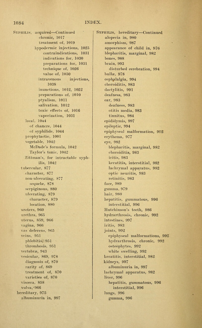 Syphilis, acquired—Continued chronic, 1017 treatment of, 1019 hypodermic injections, 1025 contraindications, 1031 indications for, 1030 preparations for, 1031 technique of, 1026 value of, 1030 intravenous injections, 1038 inunctions, 1012, 1022 preparations of, 1010 ptyalism, 1011 salivation, 1012 toxic effects of, 1016 vaporization, 1031 local, 1044 of chancre. 1044 of syphilide, 1044 prophylactic, 1001 vegetable, 1042 McDade's formula, 1042 Taylor's tonic, 1042 Zittman's, for intractable syph- ilis, 1042 tubercular, 877 character, 877 non-ulcerating, 877 sequelae, 878 serpiginous, 880 ulcerating, 879 character, 879 location, 880 ureters, 960 urethra, 965 uterus, 859, 966 vagina, 966 vas deferens, 965 veins, 951 phlebitis, 951 thrombosis, 961 vertebrae, 943 vesicular, 869, 978 diagnosis of.. 870 rarity of, 869 treatment of, 870 varieties of, 870 viscera, 858 vulva,'966 hereditary, 975 albuminuria in, 997 Syphius, hereditary—Continued alopecia in, 980 amorphism, 987 appearance of child in, 976 blepharitis, marginal, 982 bones, 988 brain, 993 disturbed cerebration, 994 bullae, 978 ceplyilalgia, 994 choroiditis, 983 dactylitis, 991 deafness, 983 ear, 983 deafness, 983 otitis media, 983 tinnitus, 984 epididymis, 997 eijileptic, 994 epiphyseal malformation, 992 erythema, 977 eye, 982 blepharitis, marginal, 982 choroiditis, 983 iritis, 983 keratitis, interstitial, 982 lachrymal apparatus, 982 optic neuritis, 983 retinitis, 983 face, 989 gumma, 979 hair, 980 hepatitis, gummatous, 996 interstitial, 996 Hutchinson's teeth, 986 hydrarthrosis, chronic, 992 intestines, 997 iritis, 983 joints, 992 epiphyseal malformations, 992 hydrarthrosis, chronic, 992 osteophytes, 992 Avhite swelling, 992 keratitis, interstitial, 982 kidneys, 997 albuminuria in, 997 lachrymal apparatus, 982 liver, 996 hepatitis, gummatous, 996 interstitial, 996 lungs, 996 gumma, 996