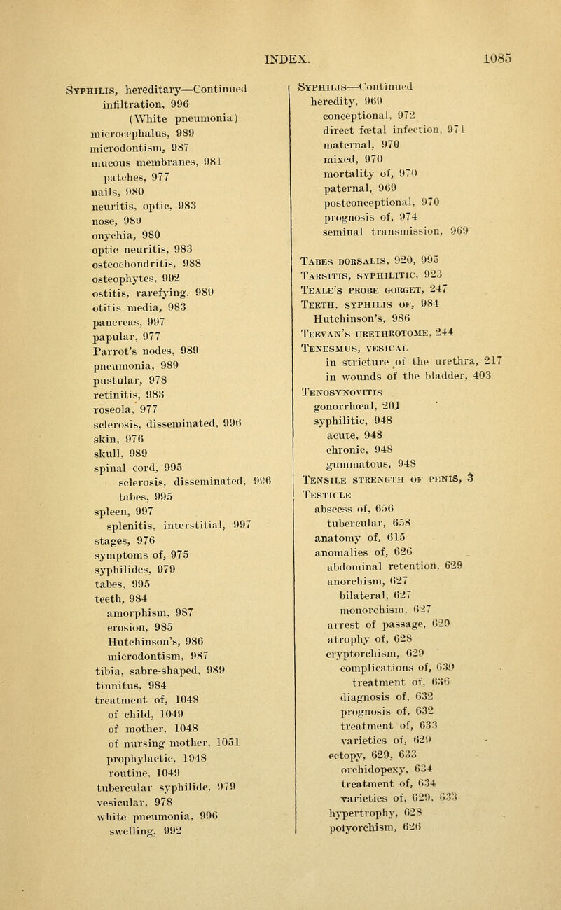 Syphilis, hereditary—Continued inliltration, 996 (White pneumonia) microcephalus, 989 microdontisnij 987 nnicovis membranes, 981 patches, 977 nails, 980 neuritis, optic, 983 nose, 989 onychia, 980 optic neuritis, 983 osteochondritis, 988 osteophytes, 992 ostitis, rarefying, 989 otitis media, 983 pancreas, 997 papular, 977 Parrot's nodes, 989 pneumonia, 989 pustular, 978 retinitis, 983 roseola, 977 sclerosis, disseminated, 99G skin, 976 skull, 989 spinal cord, 995 sclerosis, disseminated, 9f!6 tabes, 995 spleen, 997 splenitis, interstitial, 997 stages, 976 symptoms of, 975 syphilides, 979 tabes, 995 teeth, 984 amorphism, 987 erosion, 985 Hutchinson's, 986 microdontism, 987 tibia, sabre-shaped, 989 tinnitus, 984 treatment of, 1048 of child, 1049 of mother, 1048 of nvirsing mother. 1051 prophylactic, 1048 routine, 1049 tubercular syphilide. 979 vesicular, 978 Avhite pneumonia, 996 swelling, 992 Syphilis—Continued heredity, 969 conceptional, 972 direct foetal infection, 971 maternal, 970 mixed, 970 mortality of, 970 paternal, 969 postconceptional, 970 prognosis of, 974 seminal transmission, 969 Tabes dobsalis, 920, 995 Tabsitis, syphilitic, 923 Teale's pbobe goeget, 247 Teeth, syphilis of, 984 Hutchinson's, 986 Teevan's ueethbotome, 244 Tenesmus, vesical in stricture ^of the urethra, 217 in wounds of the bladder, 403 Tenosynovitis gonorrhoeal, 201 syphilitic, 948 acute, 948 chronic, 948 gummatous, 948 Tensile strength or penis, 3 Testicle abscess of, 656 tubercular, 6.j8 anatomy of, 615 anomalies of, 626 abdominal retentiort, 629 anorehism, 627 bilateral, 627 monorchism, 627 arrest of passage, 629 atrophy of, 628 cryp torch ism, 629 complications of, (>W treatment of, 636 diagnosis of, 632 prognosis of, 632 treatment of, 633 varieties of, 629 ectopy, 629, 633 orchidopexy, 634 treatment of, 634 varieties of, 629. 633 hypertrophy, 628 polyorchism, 626
