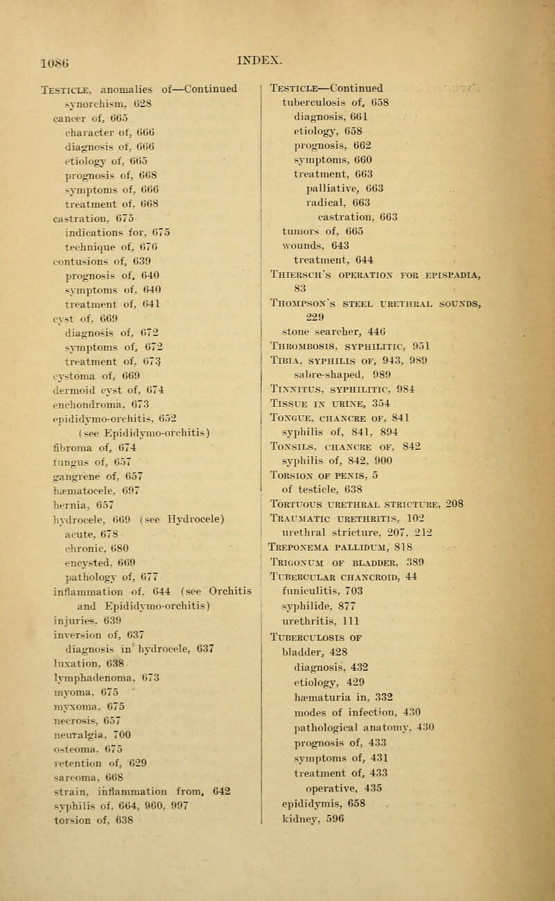 Testicle, anomalies of—Continued synorcliism, 628 cancer of. 665 character of. 666 diagnosis of. 666 etiology of, 665 prognosis of, 668 :^jTnptoms of, 666 treatment of, 668 castration, 675 indications for, 675 technique of, 676 contusions of. 639 prognosis of, 640 symptoms of, 640 treatment of, 641 cyst of, 669 diagnosis of, 672 symptoms of^ 672 treatment of, 673 cj-stoma of, 669 dermoid cyst of, 674 enchondroma, 673 epididjTno-orchitis, 652 (see Epididymo-orchitis) fibroma of. 674 fungus of, 657 gangrene of, 657 hiematocele, 697 hernia, 657 hydrocele, 669 (see Hydrocele) acute, 678 chronic, 680 encysted, 669 patholog;s of, 677 inflammation of, 644 (see Orchitis and Epididymo-orchitis) injuries, 639 inversion of, 637 diagnosis in' hydrocele, 637 luxation, 638 lymphadenoma, 673 myoma, 675 ' myxoma, 675 necrosis, 657 neuralgia, 700 osteoma, 675 retention of, 629 sarcoma, 668 strain, iiiflammation from, 642 syphilis of, 664, 960, 997 torsion of. 638 Testicle—Continued tuberculosis of, 658 diagnosis, 661 etiologj^, 658 prognosis, 662 symptoms, 660 treatment, 663 palliative, 663 radical, 663 castration, 663 tumors of, 665 wounds, 643 treatment, 644 Thiersch's opekatiox for epise.vdia, 83 Thompson's steel urethral souxds, 229 stone searcher, 446 Thrombosis, syphilitic, 951 Tibia, syphilis of, 943, 989 sabre-shaped, 989 TixN'iTUs, syphilitic, 984 Tissue ix urixe, 354 Toxgue, chaxcre of, 841 syphilis of, 841, 894 Tonsils, chaxcre of, 842 syphilis of, 842, 900 Torsioxof pexis, 5 of testicle, 638 Tortuous urethral stricture, 208 Traumatic urethritis, 102 tuethral stricture, 207, 212 Trepoxema pallidum, sis Trigoxum of bladder, 3S9 Tubercular chaxcroid, 44 funiculitis, 703 syphilide, 877 virethritis. Ill Tuberculosis of bladder, 428 diagnosis, 432 etiology, 429 haematuria in, 332 modes of infection, 430 pathological anatomy, 430 prognosis of, 433 symptoms of, 431 treatment of, 433 operative, 435 epididymis, 658 kidnev. 596
