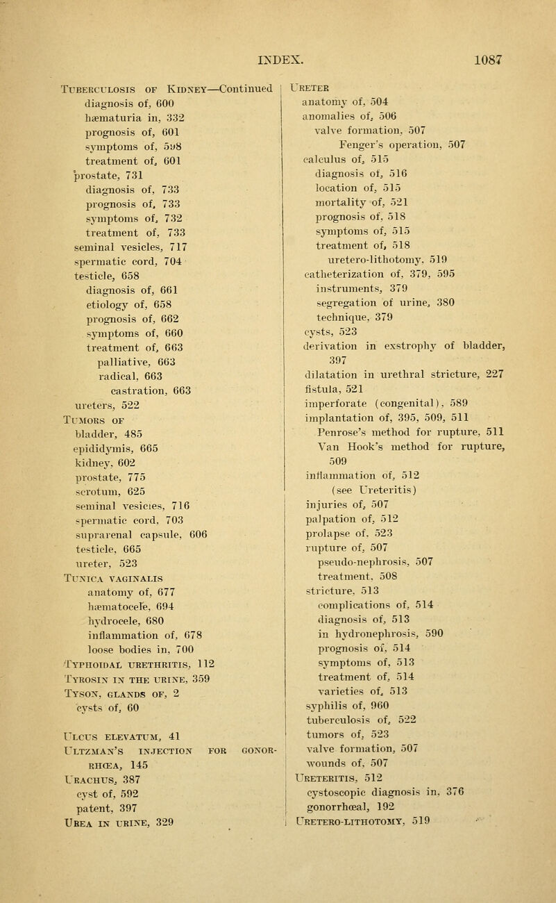 Tuberculosis of Kidney—Continued diagnosis of, 600 haematuria in, 332 prognosis of, 601 symptoms of, 598 treatment of, 601 prostate, 731 diagnosis of, 733 prognosis of, 733 symptoms of, 732 treatment of, 733 seminal vesicles, 717 spermatic cord, 704 testicle, 658 diagnosis of, 661 etiology of, 658 prognosis of, 662 symptoms of, 660 treatment of, 663 palliative, 663 radical, 663 castration, 663 ureters, 522 Tumors of bladder, 485 epididymis, 665 kidney, 602 prostate, 775 scrotum, 625 seminal vesicies, 716 -permatic cord, 703 suprarenal capsule, 606 testicle, 665 ureter, 523 Tunica vaginalis anatomy of, 677 haematocele, 694 hydrocele, 680 inflammation of, 678 loose bodies in, 700 Typhotdal urethritis, 112 Tyrosin in the urine, 359 Tyson, glands of, 2 cysts of, 60 Ulcus elevatum, 41 Ultzman's injection for gonor- RHCEA, 145 Urachus, 387 cyst of, 592 patent, 397 Urea in urine, 329 Ureter anatomy of, 504 anomalies oi, 506 valve formation, 507 Fenger's operation, 507 calculus ofj 515 diagnosis of, 516 location of, 515 mortality of, 521 prognosis of, 518 symptoms of, 515 treatment of, 518 uretero-lithotomy. 519 catheterization of, 379, 595 instruments, 379 segregation of urine, 380 technique, 379 cysts, 523 derivation in exstrophy of bladder, 397 dilatation in urethral stricture, 227 fistula, 521 imperforate (congenital), 589 implantation of, 395, 509, 511 Penrose's method for rupture, 511 Van Hook's method for rupture, 509 inflammation of, 512 (see Ureteritis) injuries of, 507 palpation of, 512 prolapse of, 523 rupture of, 507 pseudo-nephrosis, 507 treatment, 508 stricture, 513 complications of, 514 diagnosis of, 513 in hydronephrosis, 590 prognosis of, 514 symptoms of, 513 treatment of, 514 varieties of, 513 syphilis of, 960 tuberculosis of, 522 tumors of, 523 valve formation, 507 wounds of, 507 Ureteritis, 512 cystoscopie diagnosis in. 376 gonorrhoeal, 192 I Ureterolithotomy, 519 -