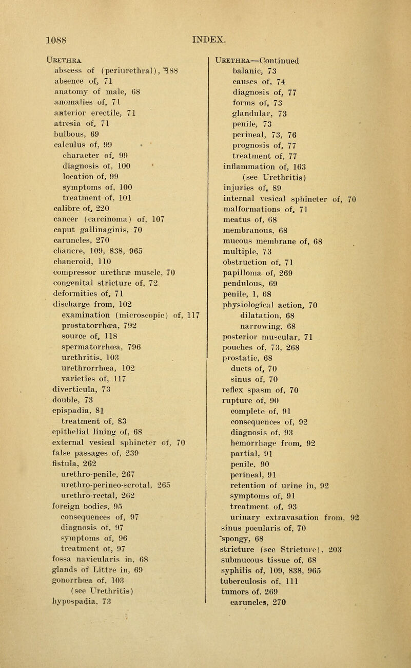 Ubethra abscess of (perivirethral),'^88 absence of, 71 anatomy of male, G8 anomalies of, 71 anterior erectile, 71 atresia of^ 71 bulbous, 69 calculus of, 99 • character of, 99 diagnosis of, 100 location of, 99 symptoms of, 100 treatment of, 101 calibre of, 220 cancer (carcinoma) of, 107 caput gallinaginis, 70 caruncles, 270 chancre, 109, 838, 965 chancroid, 110 compressor urethrae muscle, 70 congenital stricture of, 72 deformities of, 71 discharge from, 102 examination (microscopic) of, 117 prostatorrhcea, 792 source of, 118 spermatorrhoea, 796 urethritis, 103 urethrorrhoea, 102 varieties of, 117 diverticula, 73 double, 73 epispadia, 81 treatment of, 83 epithelial lining of, 68 external vesical sphincter of, 70 false passages of, 239 fistula, 262 urethro-penile, 267 urethro-perineo-scrotal, 265 urethro-rectal, 262 foreign bodies, 95 consequences of, 97 diagnosis of, 97 symptoms of, 96 treatment of, 97 fossa navicularis in, 68 glands of Littre in, 69 gonorrhoea of, 103 (see Urethritis) hypospadia, 73 Ubethra—Continued balanic, 73 causes of, 74 diagnosis of, 77 forms of, 73 glandular, 73 penile, 73 perineal, 73, 76 prognosis of, 77 treatment of, 77 inflammation of, 163 (see Urethritis) injuries of. 89 internal vesical sphincter of, 70 malformations of. 71 meatus of, 68 membranous, 68 mucous membrane of, 68 multiple, 73 obstruction of. 71 papilloma of, 269 pendulous, 69 penile, 1, 68 physiological action, 70 dilatation, 68 narrowing, 68 posterior muscular, 71 pouches of, 73, 268 prostatic, 68 ducts of, 70 sinus of, 70 reflex spasm of, 70 rupture of, 90 complete of, 91 consequences of, 92 diagnosis of, 93 hemorrhage from. 92 partial, 91 penile, 90 perineal, 91 retention of urine in, 92 symptoms of, 91 treatment of. 93 urinary extravasation from, 92 sinus pocularis of, 70 -spongy, 68 stricture (see Stricture), 203 submucous tissue of, 68 syphilis of, 109, 838, 965 tuberculosis of, 111 tumors of, 269 caruncles, 270