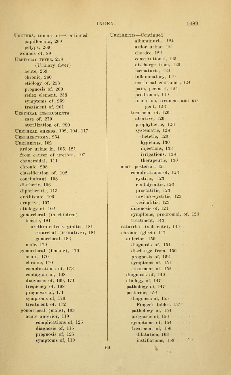 UEETHnA, tumors of—Continued papillomata, 269 polyps, 269 Avounds ofj 89 Ubethral fever, 258 (Urinary fever) acute, 259 chronic, 260 etiology of, 258 jjrognosis of, 260 reflex element, 258 symptoms of, 259 treatment of, 261 Urptheal instruments care of, 279 sterilization of, 280 Urethral shreds, 102, 104, 117 Ueethkectomy, 254 UeethritiSj 102 ardor urinse in, 105, 121 from cancer of urethra, 107 chancroidal. 111 chronic, 208 classification of, 102 concimitant, 108 diathetic, 106 diphtheritic, 113 erethismic, 106 eruptive, 107 etiology of, 102 gonorrhoeal (in children) female, 181 urethro-vulvo-vaginitis, 181 catarrhal (irritative), 181 gonorrhoeal, 182 male, 179 gonorrhoeal (female), 170 acute, 170 chronic, 170 complications of, 173 contagion of, 168 diagnosis of, 169, 171 frequency of, 168 prognosis of, 171 symptoms of, 170 treatment of, J72 gonorrhceal (male), 103 acute anterior, 119 complications of, 125 diagnosis of, 115 prognosis of, 125 symptoms of, 119 Urethritis—Continued albuminuria, 124 ardor urinse, 121 chordee, 122 constitutional, 125 discharge from, 120 hsematui'ia, 124 inflammatory, 119 nocturnal emissions, 124 pain, perineal, 124 prodromal, 119 urination, frequent and ur- gent, 123 treatment of, 126 abortive, 126 prophylactic, 126 systematic, 128 dietetic, 129 hygienic, 130 injections, 133 irrigations, 138 therapeutic, 130 acute posterior, 121 complications of, 123 cystitis, 123 epididymitis, 123 prostatitis, 123 urethrocystitis, 123 vesiculitis, 123 diagnosis of, 121 symptoms, prodromal, of, 123 treatment, 143 catarrhal (subacute), 145 . chronic (gleet) 147 anterior, 150 diagnosis of, 151 discharge from, 150 prognosis of, 152 symptoms of, 151 treatment of, 152 diagnosis of, 149 etiology of, 147 pathology of, 147 posterior, 154 diagnosis of, 155 Finger's tables, 157 pathology of, 154 prognosis of, 156 ' symptoms of, 154 treatment of, 156 dilatation, 163 instillations, 159 ' v 69