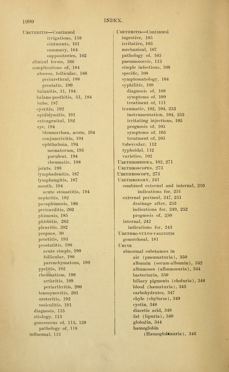 Ubetheitis—Continued irrigations, 158 ointments, 161 summary, 164 suppositories, 162 clinical forms^ 166 complications of, 184 abscess, follicular, 188 periurethral, 188 prostatic, 190 balanitis, 31, 184 balano-posthitis, 31, 184 bubo, 187 cystitis^ 192 epididymitis, 191 extragenital, 192 eye, 194 blennorrboea, acute, 194 conjunctivitis, 194 ophthalmia, 194 neonatorum, 195 purulent, 194 rheumatic, 198 joints, 198 lymphadenitis, 187 lymphangitis, 187 mouth. 194 acute stomatitis, 194 nephritis, 192 paraphimosis, 186 pericarditis, 202 phimosis, 185 phlebitis, 202 pleuritis, 202 prepuce. 30 proctitis, 193 prostatitis. 190 acute simple, 190 follicular, 190 parenchymatous, 190 pyelitis, 192 rheumatism, 198 arthritis, 199 periarthritis, 200 tenosynovitis, 201 ureteritis, 192 vesiculitis, 191 diagnosis, 115 etiology, 113 gonococcus of, 113^ 120 pathology of, 118 influenzal. 113 Urethbitis—Continued ingestive, 105 irritative, 105 mechanical, 107 pathology of, 103 pneumococcic, 113 simple infectious, 108 specific, 108 syniptomatologv, 104 syphilitic, 109 diagnosis of, 109 symptoms of, 109 treatment of, 111 traumatic, 102, 104, 253 instrumentation, 104, 253 irritating injections, 105 prognosis of, 105 symptoms of, 105 treatment of, 105 tubercular, 112 typhoidal, 112 varieties, 102 Urethrorrhcea, 102, 271 Urethroscopes, 273 Urethroscopy, 273 Urethrotomy, 241 combined external and internal, 250 indications for, 251 external perineal, 247, 251 drainage after, 253 indications for, 249, 252 prognosis of, 250 internal, 242 indications for, 243 URETHEO-VirLVO-vaginitis gonorrhoeal, 181 Urine abnormal substances in air (pneumaturia), 350 albumin (serum-albumin), 342 albumoses (albumosuria), 344 bacteriuria, 350 biliary pigments (choluria), 348 blood (haematuria), 345 carbohydrates, 347 chyle (chyluna), 349 cystin, 348 diacetic acid, 349 fat (lipuria), 349 globulin, 344 haemoglobin (Hsemoglobinuria), 346