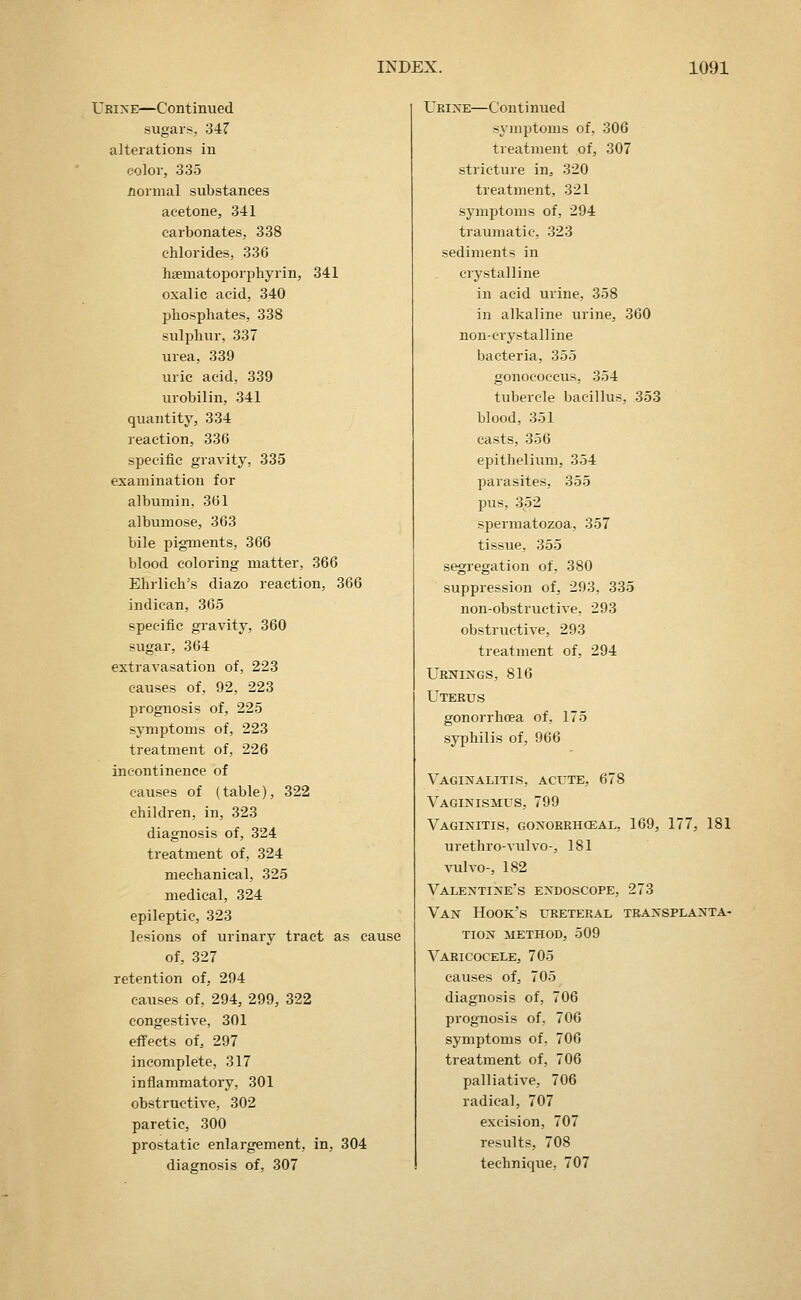 Ubixe—Continued sugars, 34? alterations in color, 335 normal substances acetone, 341 carbonates, 338 chlorides, 336 haematoporphyrin, 341 oxalic acid, 340 phosphates, 338 sulphur, 337 urea, 339 uric acid, 339 urobilin, 341 quantity, 334 reaction, 336 specific gravity, 335 examination for albumin, 361 albumose, 363 bile pigments, 366 blood coloring matter, 366 Ehrlich's diazo reaction, 366 indican, 365 specific gi'avity, 360 sugar, 364 extravasation of, 223 causes of, 92, 223 prognosis of, 225 symptoms of, 223 treatment of, 226 incontinence of causes of (table), 322 children, in, 323 diagnosis of, 324 treatment of, 324 mechanical, 325 medical, 324 epileptic, 323 lesions of urinary tract as cause of, 327 retention of, 294 causes of, 294, 299, 322 congestive, 301 effects of, 297 incomplete, 317 inflammatory, 301 obstructive, 302 paretic, 300 prostatic enlargement, in, 304 diagnosis of, 307 Ukixe—Continued symptoms of, 306 treatment of, 307 stricture in, 320 treatment, 321 symptoms of, 294 traumatic, 323 sediments in ciystalline in acid urine, 358 in alkaline urine, 360 non-crystalline bacteria, 355 gonococcus, 354 tubercle bacillus, 353 blood, 351 casts, 356 epithelium, 354 parasites, 355 pus, 352 spermatozoa, 357 tissue, 355 segregation of, 380 suppression of, 293, 335 non-obstructive, 293 obstructive, 293 treatment of, 294 Urnings, 816 Utekus gonorrhoea of, 175 syphilis of, 966 Vaginalitis, acute, 678 VAGI^SflSMUS, 799 Vaginitis, gonokrhoeal, 169, 177, 181 urethro-A'ulvo-, 181 vulvo-, 182 Valentine's endoscope, 273 Van Hook's ureteral transplanta- tion METHOD, 509 Varicocele, 705 causes of, 705 diagnosis of, 706 prognosis of, 706 symptoms of, 706 treatment of, 706 palliative, 706 radical, 707 excision, 707 results, 708 technique, 707