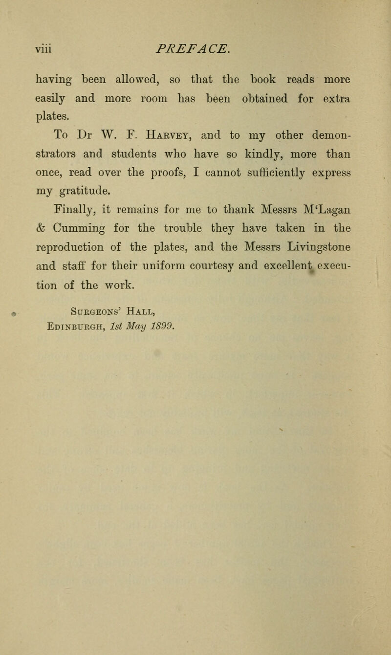 having been allowed, so that the book reads more easily and more room has been obtained for extra plates. To Dr W. F. Harvey, and to my other demon- strators and students who have so kindly, more than once, read over the proofs, I cannot sufficiently express my gratitude. Finally, it remains for me to thank Messrs M'Lagan & Cumming for the trouble they have taken in the reproduction of the plates, and the Messrs Livingstone and staff for their uniform courtesy and excellent execu- tion of the work. Surgeons' Hall, Edinburgh, 1st May 1899.