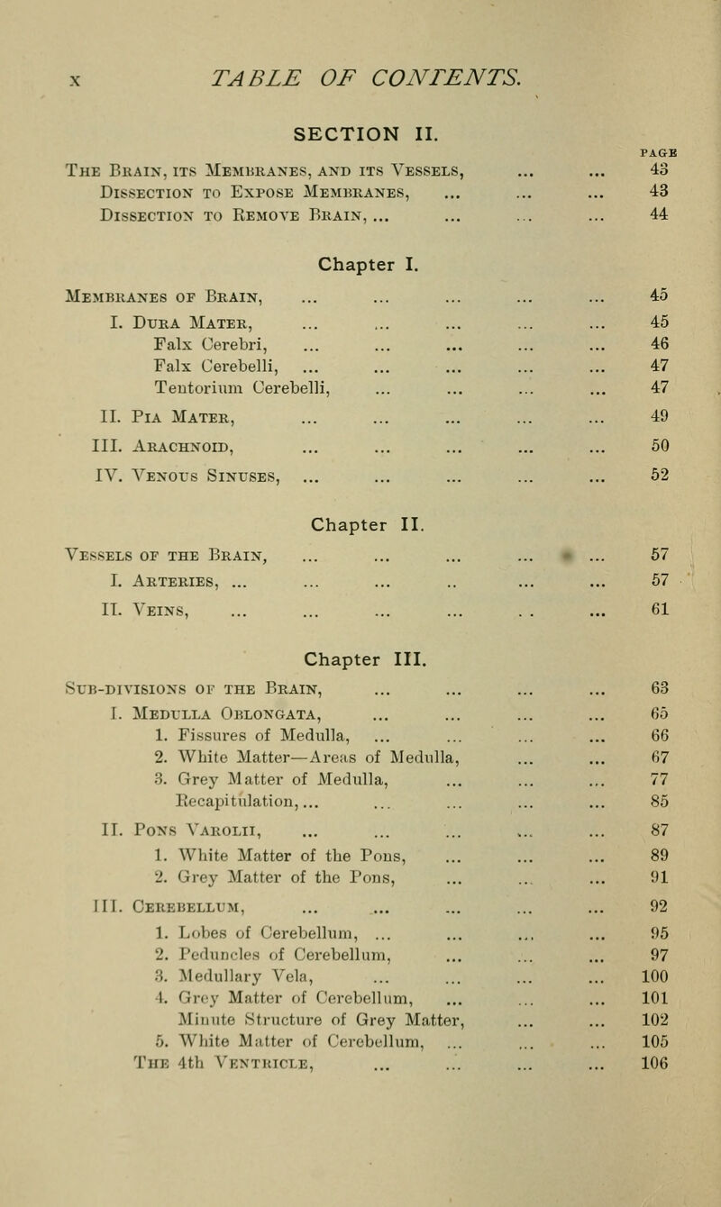 SECTION II. The Brain, its Membranes, and its Vessels, Dissection to Expose Membranes, Dissection to Remote Brain, ... PAGE 43 43 44 Chapter I. Membranes of Brain, 45 I. Dura Mater, 45 Falx Cerebri, 46 Falx Cerebelli, ... ... 47 Tentorium Cerebelli, ... 47 II. Pia Mater, 49 III. Arachnoid, ... 50 IV. Venous Sinuses, Chapter II. 52 Vessels of the Brain, ... 57 I. Arteries, ... 57 II. Veins, 61 Chapter III. Sub-divisions of the Brain, I. Medulla Oblongata, 1. Fissures of Medulla, 2. White Matter—Areas of Medulla, 3. Grey Matter of Medulla, Recapitulation,... II. Pons Varolii, 1. White Matter of the Pons, _'. Grey Matter of the Pons, III. Cerebellum, 1. Lobes of Cerebellum, ... 2. Peduncles of Cerebellum, 3. Medullary Vela, I. Grey Matter of Cerebellum, Minute Structure of Grey Matter, 5. White Matter of Cerebellum, The 4th Ventricle, 63 65 66 67 77 85 87 89 91 92 95 97 100 101 102 105 106