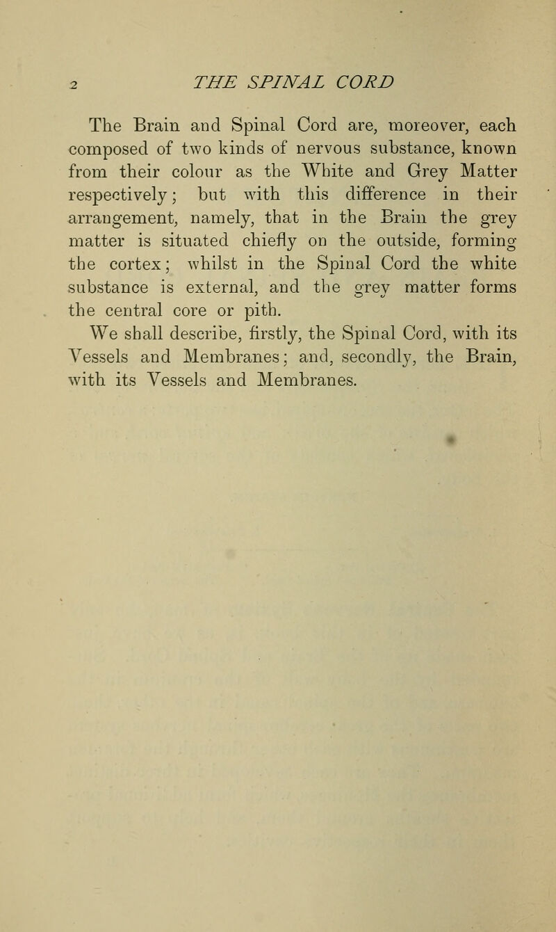 The Brain and Spinal Cord are, moreover, each composed of two kinds of nervous substance, known from their colour as the White and Grey Matter respectively; but with this difference in their arrangement, namely, that in the Brain the grey matter is situated chiefly on the outside, forming the cortex; whilst in the Spinal Cord the white substance is external, and the orev matter forms the central core or pith. We shall describe, firstly, the Spinal Cord, with its Vessels and Membranes; and, secondly, the Brain, with its Vessels and Membranes.