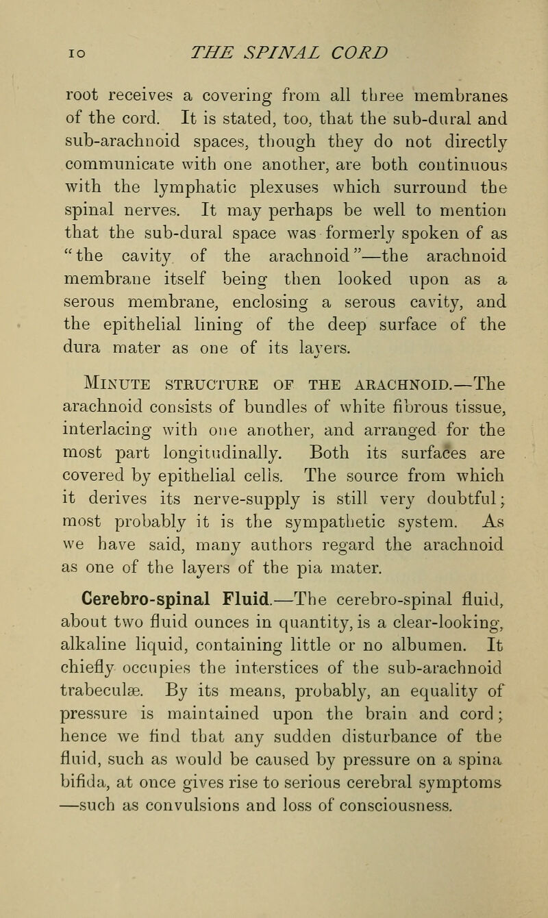 root receives a covering from all tbree membranes of the cord. It is stated, too, that the sub-dural and sub-arachnoid spaces, though they do not directly communicate with one another, are both continuous with the lymphatic plexuses which surround the spinal nerves. It may perhaps be well to mention that the sub-dural space was formerly spoken of as the cavity of the arachnoid—the arachnoid membrane itself being then looked upon as a serous membrane, enclosing a serous cavity, and the epithelial lining of tbe deep surface of the dura mater as one of its layers. Minute structure of the arachnoid.—The arachnoid consists of bundles of white fibrous tissue, interlacing with one another, and arranged for the most part longitudinally. Both its surfaces are covered by epithelial cells. The source from which it derives its nerve-supply is still very doubtful; most probably it is the sympatbetic system. As we have said, many authors regard the arachnoid as one of the layers of the pia mater. Cerebro-spinal Fluid.—The cerebro-spinal fluid, about two fluid ounces in quantity, is a clear-looking, alkaline liquid, containing little or no albumen. It chiefly occupies the interstices of the sub-arachnoid trabecular By its means, probably, an equality of pressure is maintained upon the brain and cord; hence we find that any sudden disturbance of tbe fluid, such as would be caused by pressure on a spina bifida, at once gives rise to serious cerebral symptoms —such as convulsions and loss of consciousness.