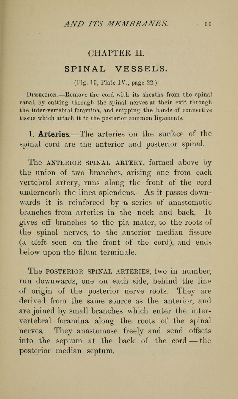 CHAPTER II. SPINAL VESSELS. (Fig. 15, Plate IV., page 22.) Dissection.—Remove the cord with its sheaths from the spinal canal, by cutting through the spinal nerves at their exit through the inter-vertebral foramina, and snipping the bands of connective tissue which attach it to the posterior common ligaments. 1. Arteries.—The arteries on the surface of the spinal cord are the anterior and posterior spinal. The anterior spinal artery, formed above by the union of two branches, arising one from each vertebral artery, runs along the front of the cord underneath the linea splendens. As it passes down- wards it is reinforced by a series of anastomotic branches from arteries in the neck and back. It gives off branches to the pia mater, to the roots of the spinal nerves, to the anterior median fissure (a cleft seen on the front of the cord), and ends below upon the filum terminale. The posterior SPINAL arteries, two in number, run downwards, one on each side, behind the line of origin of the posterior nerve roots. They are derived from the same source as the anterior, and are joined by small branches which enter the inter- vertebral foramina along the roots of the spinal nerves. They anastomose freely and send offsets into the septum at the back of the cord—the posterior median septum.