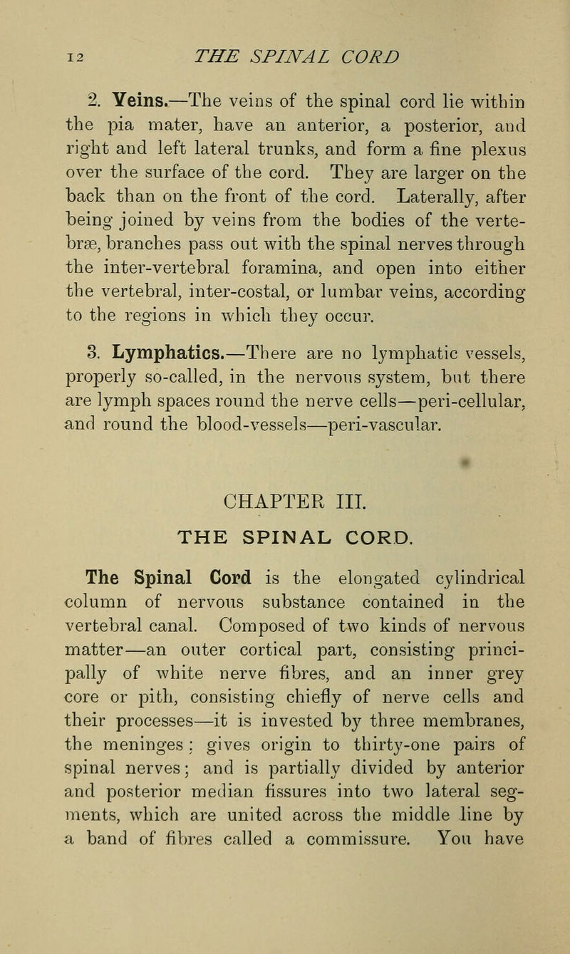 2. Yeins.—The veins of the spinal cord lie within the pia mater, have an anterior, a posterior, and right and left lateral trunks, and form a fine plexus over the surface of the corcl. They are larger on the back than on the front of the cord. Laterally, after being joined by veins from the bodies of the verte- brae, branches pass out with the spinal nerves through the inter-vertebral foramina, and open into either the vertebral, inter-costal, or lumbar veins, according to the regions in which they occur. 3. Lymphatics.—There are no lymphatic vessels, properly so-called, in the nervous system, but there are lymph spaces round the nerve cells—peri-cellular, and round the blood-vessels—peri-vascular. CHAPTER III. THE SPINAL CORD. The Spinal Cord is the elongated cylindrical column of nervous substance contained in the vertebral canal. Composed of two kinds of nervous matter—an outer cortical part, consisting princi- pally of white nerve fibres, and an inner grey core or pith, consisting chiefly of nerve cells and their processes—it is invested by three membranes, the meninges; gives origin to thirty-one pairs of spinal nerves; and is partially divided by anterior and posterior median fissures into two lateral seg- ments, which are united across the middle line by a band of fibres called a commissure. You have