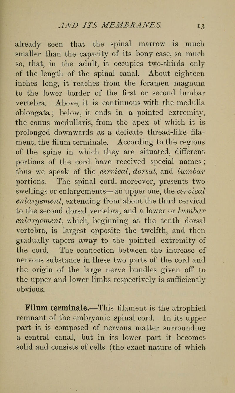 already seen that the spinal marrow is much smaller than the capacity of its bony case, so much so, that, in the adult, it occupies two-thirds only of the length of the spinal canal. About eighteen inches loner, it reaches from the foramen magnum to the lower border of the first or second lumbar vertebra. Above, it is continuous with the medulla oblongata; below, it ends in a pointed extremity, the conus medullaris, from the apex of which it is prolonged downwards as a delicate thread-like fila- ment, the filum terminale. According to the regions of the spine in which they are situated, different portions of the cord have received special names; thus we speak of the cervical, dorsal, and lumbar portions. The spinal cord, moreover, presents two swellings or enlargements—an upper one, the cervical enlargement, extending from about the third cervical to the second dorsal vertebra, and a lower or lumbar enlargement, which, beginning at the tenth dorsal vertebra, is largest opposite the twelfth, and then gradually tapers away to the pointed extremity of the cord. The connection between the increase of nervous substance in these two parts of the cord and the origin of the large nerve bundles given off to the upper and lower limbs respectively is sufficiently obvious. Filum terminale.—This filament is the atrophied remnant of the embryonic spinal cord. In its upper part it is composed of nervous matter surrounding a central canal, but in its lower part it becomes solid and consists of cells (the exact nature of which