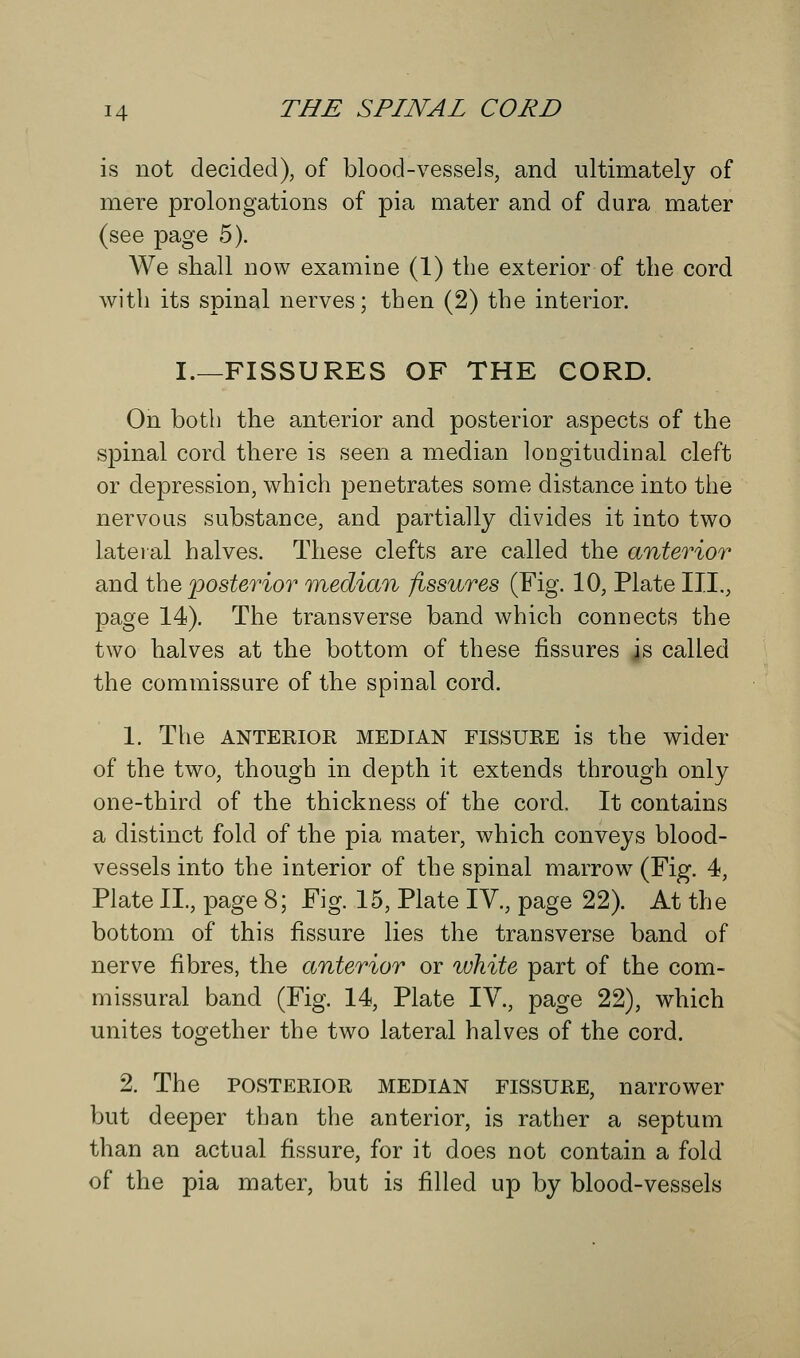 is not decided), of blood-vessels, and ultimately of mere prolongations of pia mater and of dura mater (see page 5). We shall now examine (1) the exterior of the cord with its spinal nerves; then (2) the interior. I.—FISSURES OF THE CORD. On both the anterior and posterior aspects of the spinal cord there is seen a median longitudinal cleft or depression, which penetrates some distance into the nervous substance, and partially divides it into two lateral halves. These clefts are called the anterior and the posterior median fissures (Fig. 10, Plate III., page 14). The transverse band which connects the two halves at the bottom of these fissures js called the commissure of the spinal cord. 1. The anterior median fissure is the wider of the two, though in depth it extends through only one-third of the thickness of the cord. It contains a distinct fold of the pia mater, which conveys blood- vessels into the interior of the spinal marrow (Fig. 4, Plate II., page 8; Fig. 15, Plate IV., page 22). At the bottom of this fissure lies the transverse band of nerve fibres, the anterior or white part of the com- missural band (Fig. 14, Plate IV., page 22), which unites together the two lateral halves of the cord. 2. The posterior MEDIAN FISSURE, narrower but deeper than the anterior, is rather a septum than an actual fissure, for it does not contain a fold of the pia mater, but is filled up by blood-vessels