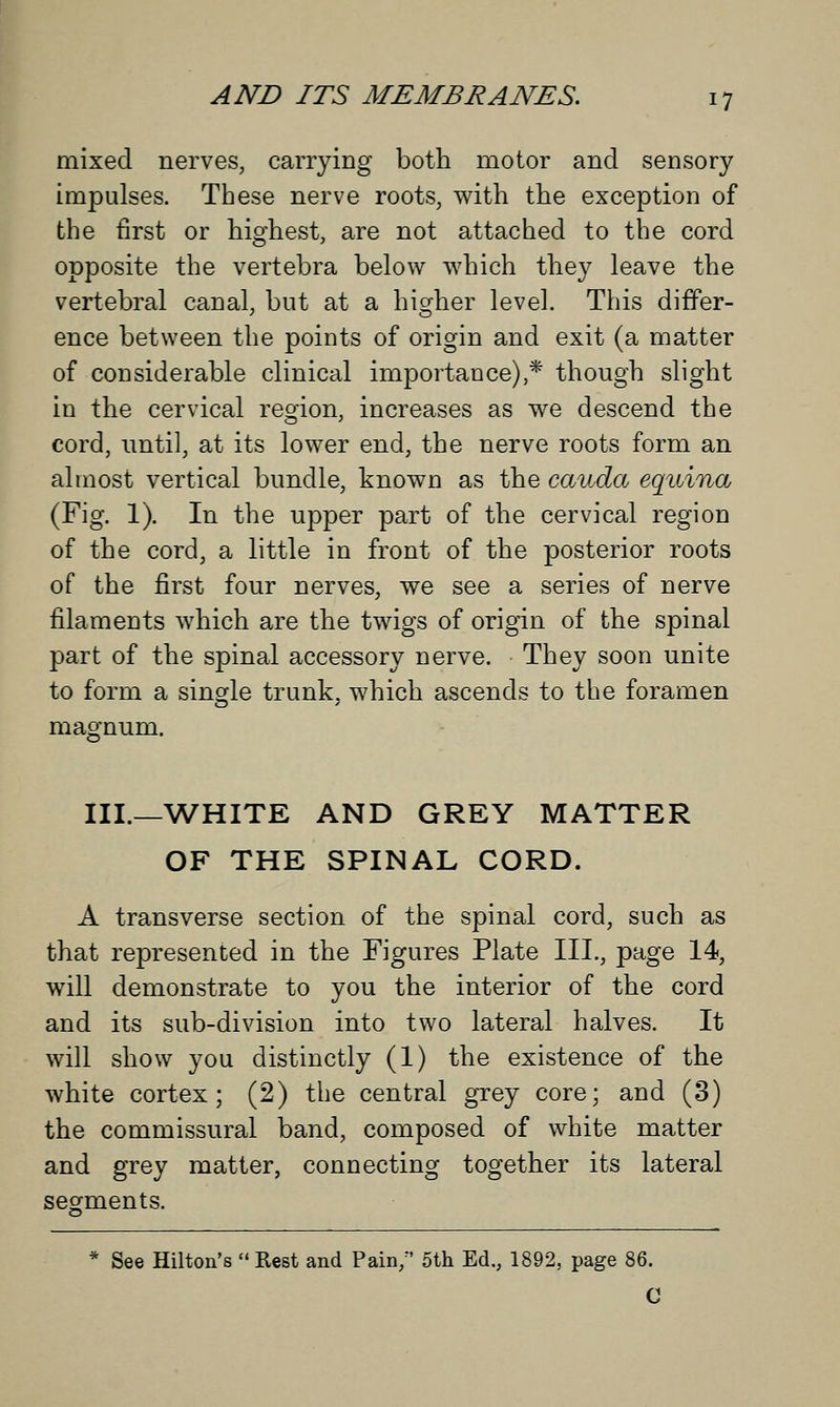 mixed nerves, carrying both motor and sensory impulses. These nerve roots, with the exception of the first or highest, are not attached to the cord opposite the vertebra below which they leave the vertebral canal, but at a higher level. This differ- ence between the points of origin and exit (a matter of considerable clinical importance),* though slight in the cervical region, increases as we descend the cord, until, at its lower end, the nerve roots form an almost vertical bundle, known as the cauda equina (Fig. 1). In the upper part of the cervical region of the cord, a little in front of the posterior roots of the first four nerves, we see a series of nerve filaments which are the twigs of origin of the spinal part of the spinal accessory nerve. They soon unite to form a single trunk, which ascends to the foramen magnum. III.—WHITE AND GREY MATTER OF THE SPINAL CORD. A transverse section of the spinal cord, such as that represented in the Figures Plate III., page 14, will demonstrate to you the interior of the cord and its sub-division into two lateral halves. It will show you distinctly (1) the existence of the white cortex; (2) the central grey core; and (3) the commissural band, composed of white matter and grey matter, connecting together its lateral segments. * See Hilton's  Rest and Pain/' 5th Ed., 1892, page 86. C