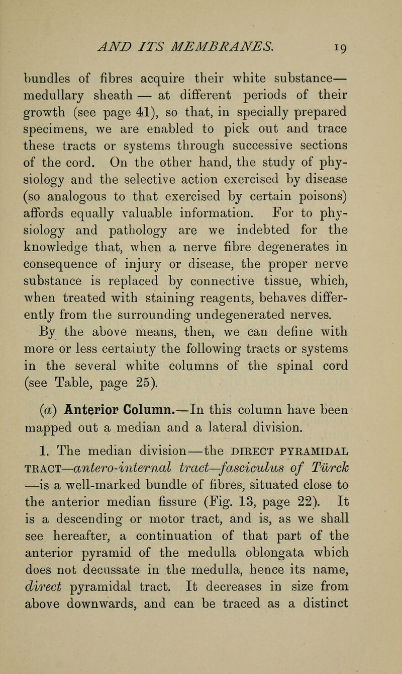 bundles of fibres acquire their white substance— medullary sheath — at different periods of their growth (see page 41), so that, in specially prepared specimens, we are enabled to pick out and trace these tracts or systems through successive sections of the cord. On the other hand, the study of phy- siology and the selective action exercised by disease (so analogous to that exercised by certain poisons) affords equally valuable information. For to phy- siology and pathology are we indebted for the knowledge that, when a nerve fibre degenerates in consequence of injury or disease, the proper nerve substance is replaced by connective tissue, which, when treated with staining reagents, behaves differ- ently from the surrounding undegenerated nerves. By the above means, then, we can define with more or less certainty the following tracts or systems in the several white columns of the spinal cord (see Table, page 25). (a) Anterior Column.—In this column have been mapped out a median and a lateral division. 1. The median division—the dieect PYRAMIDAL tract—antero-internal tract—fasciculus of Turck —is a well-marked bundle of fibres, situated close to the anterior median fissure (Fig. 13, page 22). It is a descending or motor tract, and is, as we shall see hereafter, a continuation of that part of the anterior pyramid of the medulla oblongata which does not decussate in the medulla, hence its name, direct pyramidal tract. It decreases in size from above downwards, and can be traced as a distinct