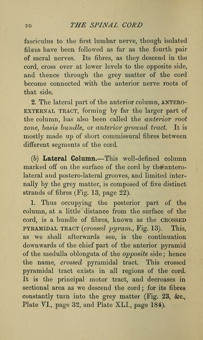 fasciculus to the first lumbar nerve, though isolated fibres have been followed as far as the fourth pair of sacral nerves. Its fibres, as they descend in the cord, cross over at lower levels to the opposite side, and thence through the grey matter of the cord become connected with the anterior nerve roots of that side. 2. The lateral part of the anterior column, antero EXTERNAL TRACT, forming by far the larger part of the column, has also been called the anterior root zone, basis bundle, or anterior ground tract. It is mostly made up of short commissural fibres between different segments of the cord. (6) Lateral Column.—This well-defined column marked off on the surface of the cord by the antero- lateral and postero-lateral grooves, and limited inter- nally by the grey matter, is composed of five distinct strands of fibres (Fig. 13, page 22). 1. Thus occupying the posterior part of the column, at a little distance from the surface of the cord, is a bundle of fibres, known as the crossed pyramidal tract (crossed pyram., Fig. 13). This, as we shall afterwards see, is the continuation downwards of the chief part of the anterior pyramid of the medulla oblongata of the opposite side; hence the name, crossed pyramidal tract. This crossed pyramidal tract exists in all regions of the cord. It is the principal motor tract, and decreases in sectional area as we descend the cord; for its fibres constantly turn into the grey matter (Fig. 23, &c, Plate VI., page 32, and Plate XLL, page 184).